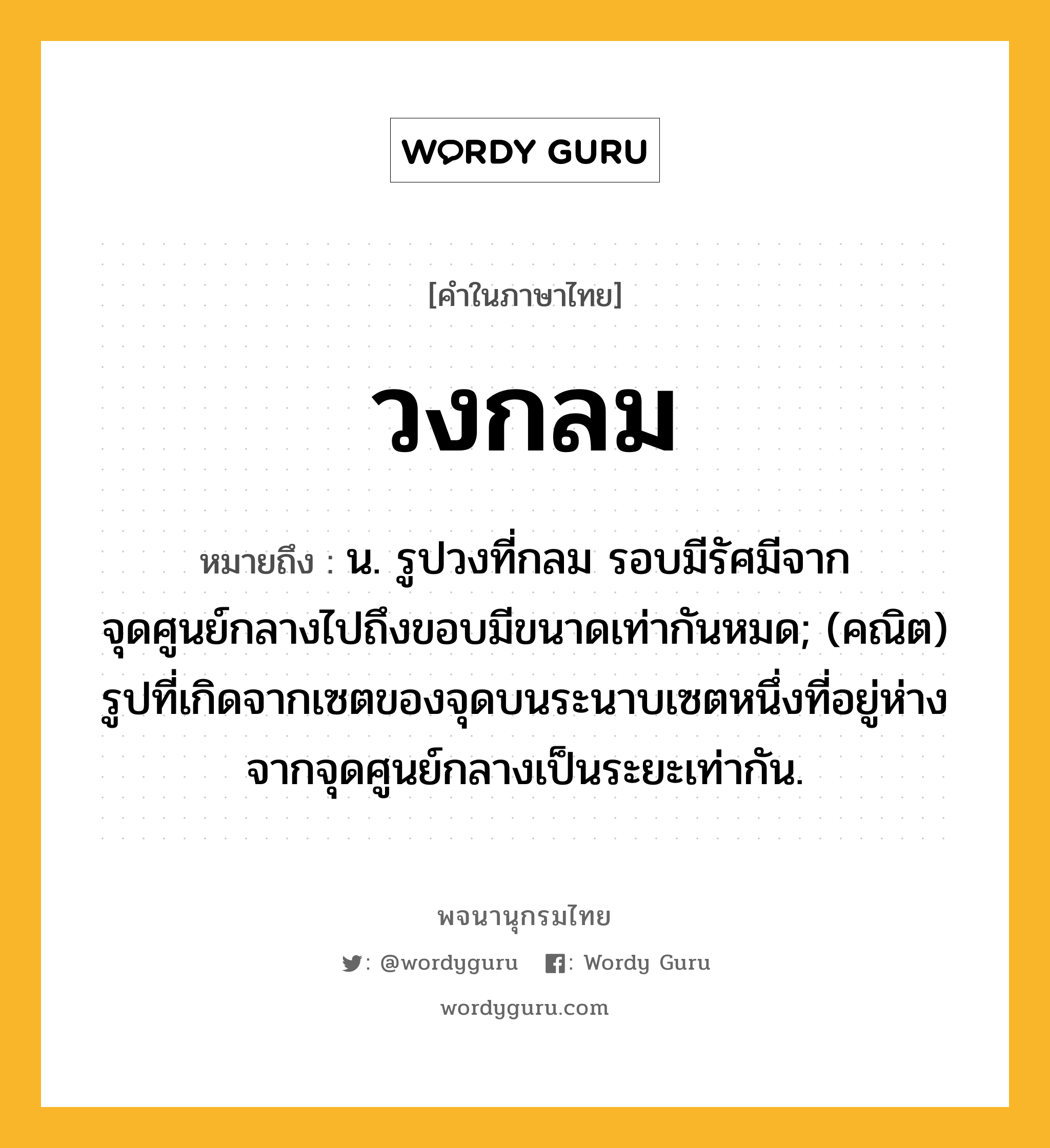 วงกลม หมายถึงอะไร?, คำในภาษาไทย วงกลม หมายถึง น. รูปวงที่กลม รอบมีรัศมีจากจุดศูนย์กลางไปถึงขอบมีขนาดเท่ากันหมด; (คณิต) รูปที่เกิดจากเซตของจุดบนระนาบเซตหนึ่งที่อยู่ห่างจากจุดศูนย์กลางเป็นระยะเท่ากัน.