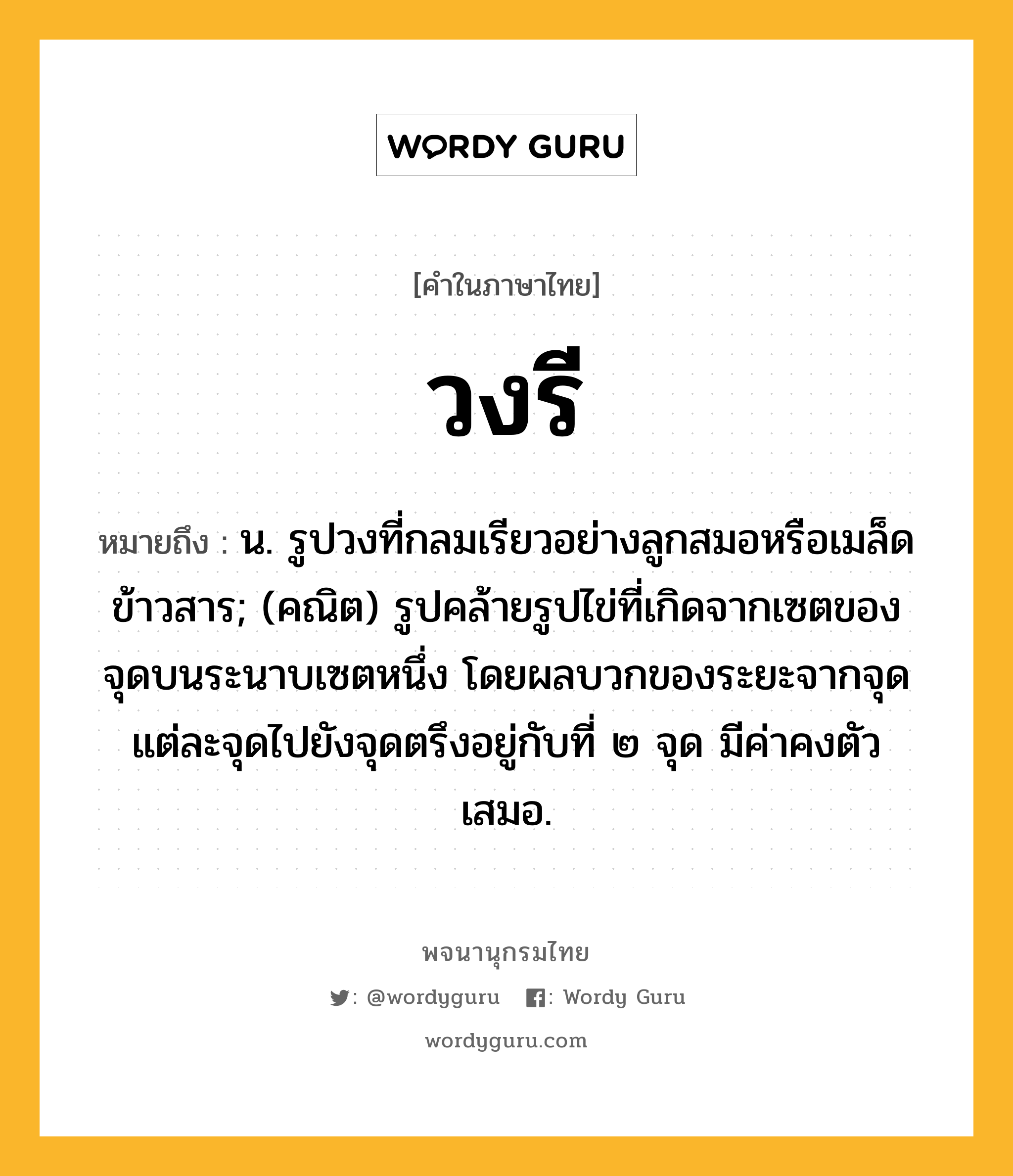 วงรี หมายถึงอะไร?, คำในภาษาไทย วงรี หมายถึง น. รูปวงที่กลมเรียวอย่างลูกสมอหรือเมล็ดข้าวสาร; (คณิต) รูปคล้ายรูปไข่ที่เกิดจากเซตของจุดบนระนาบเซตหนึ่ง โดยผลบวกของระยะจากจุดแต่ละจุดไปยังจุดตรึงอยู่กับที่ ๒ จุด มีค่าคงตัวเสมอ.