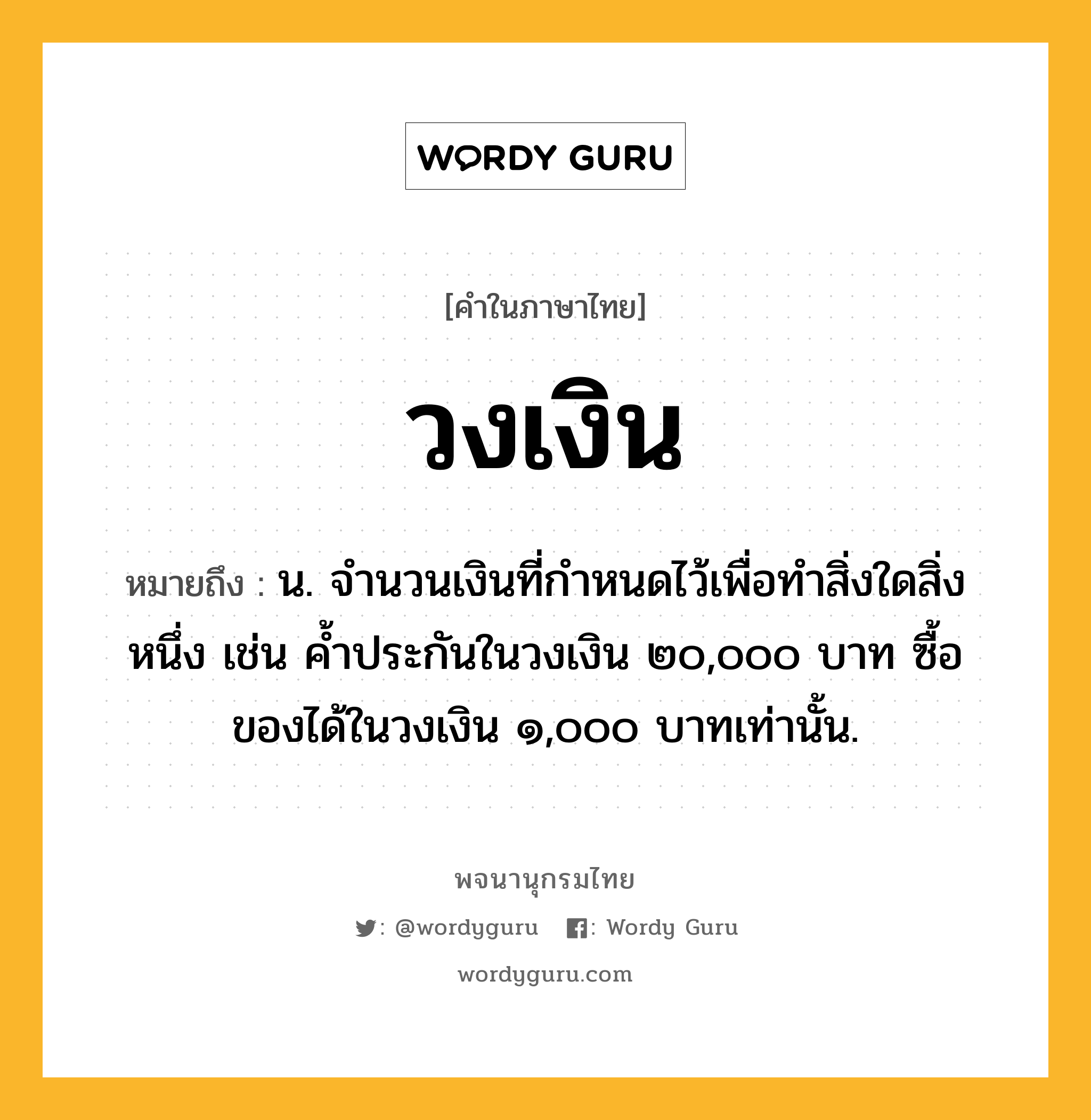 วงเงิน หมายถึงอะไร?, คำในภาษาไทย วงเงิน หมายถึง น. จํานวนเงินที่กําหนดไว้เพื่อทําสิ่งใดสิ่งหนึ่ง เช่น ค้ำประกันในวงเงิน ๒๐,๐๐๐ บาท ซื้อของได้ในวงเงิน ๑,๐๐๐ บาทเท่านั้น.