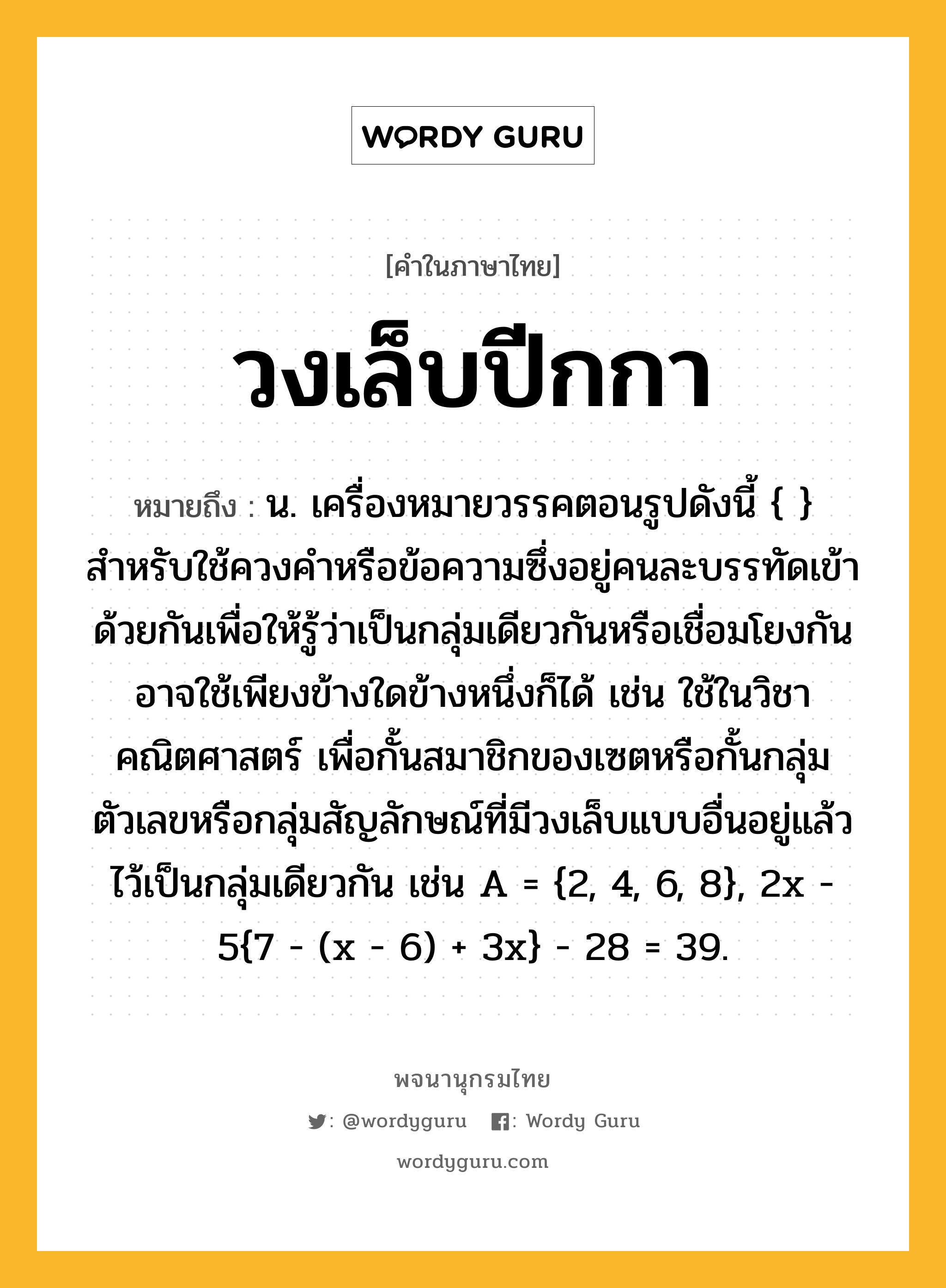 วงเล็บปีกกา หมายถึงอะไร?, คำในภาษาไทย วงเล็บปีกกา หมายถึง น. เครื่องหมายวรรคตอนรูปดังนี้ { } สำหรับใช้ควงคำหรือข้อความซึ่งอยู่คนละบรรทัดเข้าด้วยกันเพื่อให้รู้ว่าเป็นกลุ่มเดียวกันหรือเชื่อมโยงกัน อาจใช้เพียงข้างใดข้างหนึ่งก็ได้ เช่น ใช้ในวิชาคณิตศาสตร์ เพื่อกั้นสมาชิกของเซตหรือกั้นกลุ่มตัวเลขหรือกลุ่มสัญลักษณ์ที่มีวงเล็บแบบอื่นอยู่แล้วไว้เป็นกลุ่มเดียวกัน เช่น A = {2, 4, 6, 8}, 2x - 5{7 - (x - 6) + 3x} - 28 = 39.