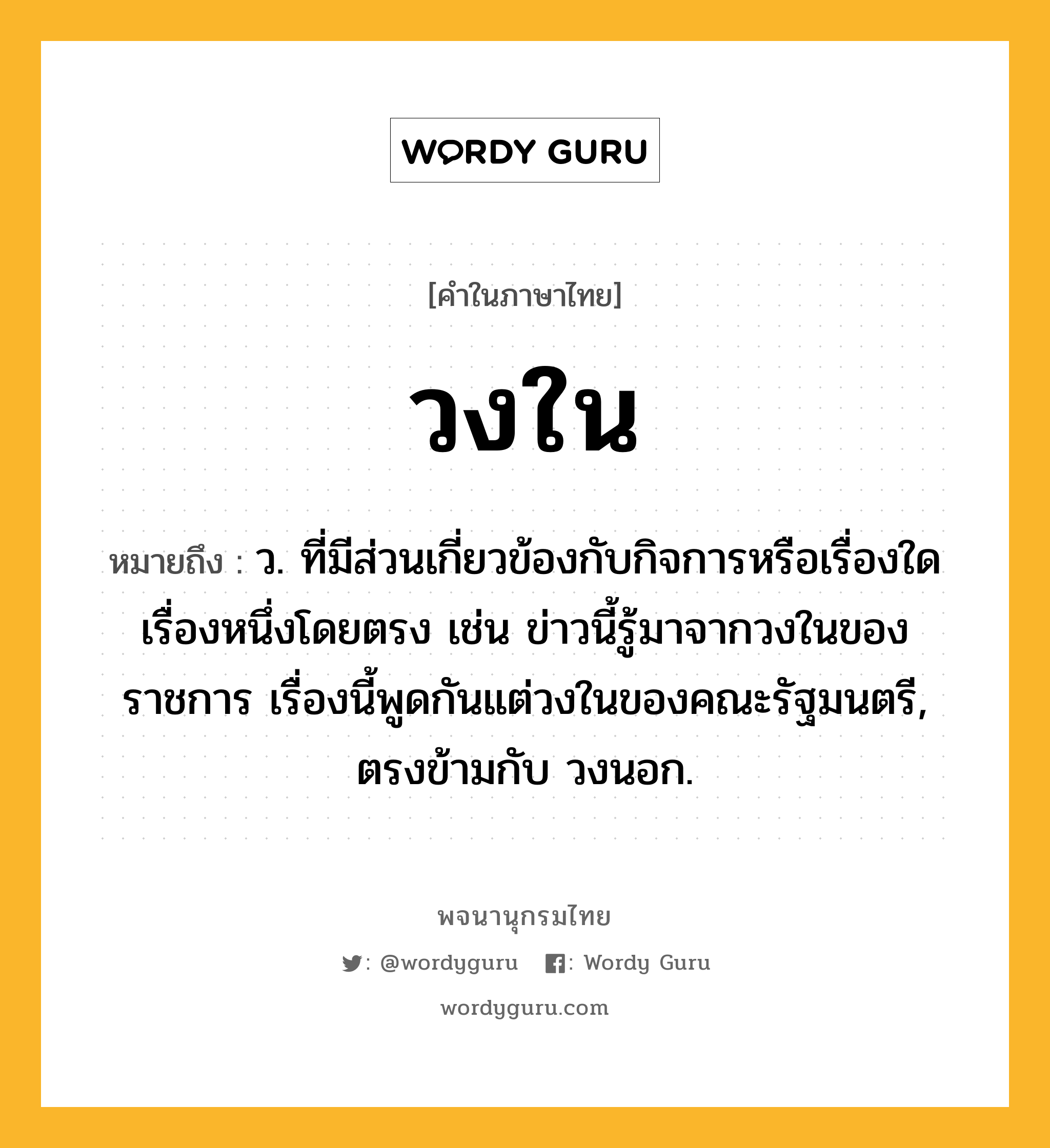 วงใน หมายถึงอะไร?, คำในภาษาไทย วงใน หมายถึง ว. ที่มีส่วนเกี่ยวข้องกับกิจการหรือเรื่องใดเรื่องหนึ่งโดยตรง เช่น ข่าวนี้รู้มาจากวงในของราชการ เรื่องนี้พูดกันแต่วงในของคณะรัฐมนตรี, ตรงข้ามกับ วงนอก.