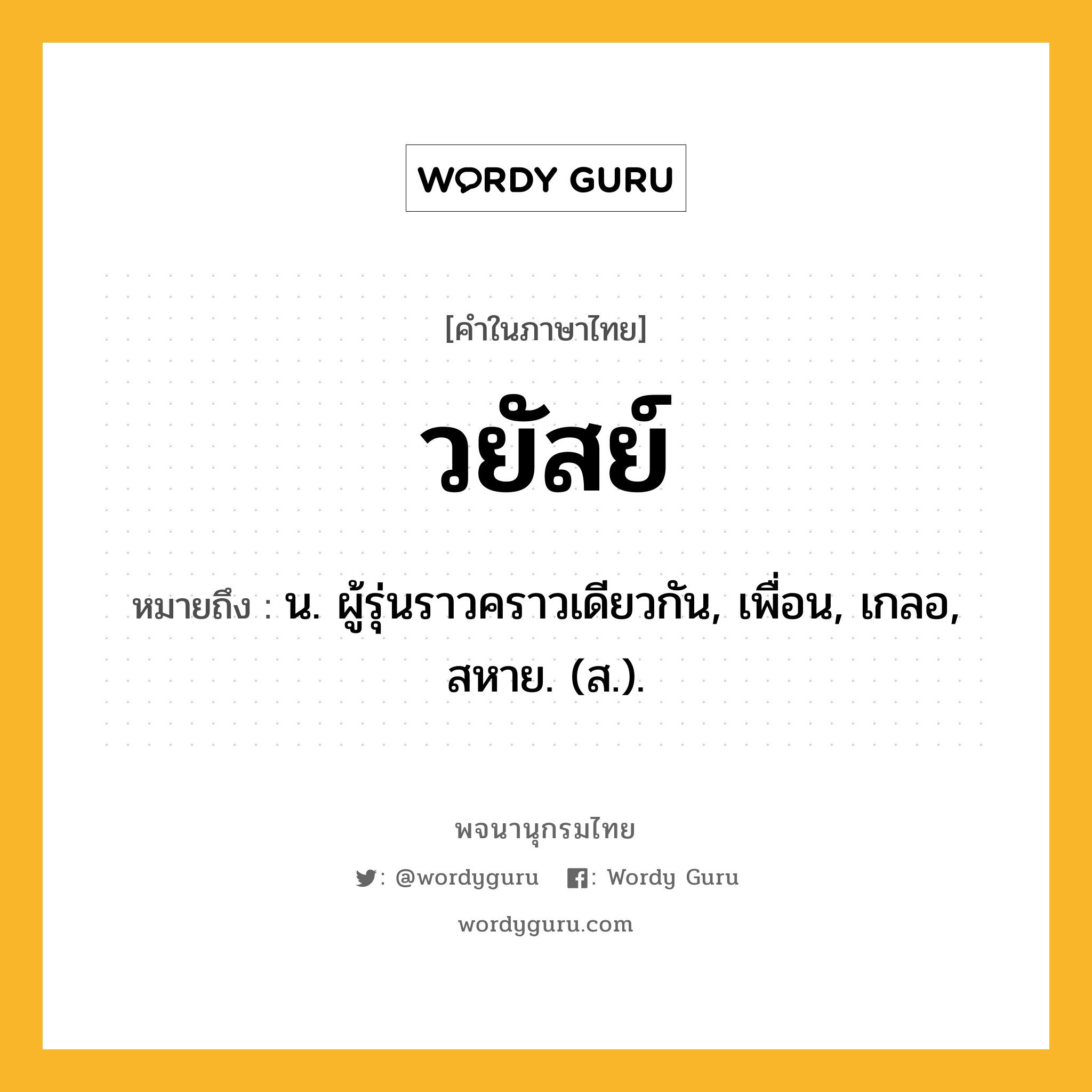 วยัสย์ หมายถึงอะไร?, คำในภาษาไทย วยัสย์ หมายถึง น. ผู้รุ่นราวคราวเดียวกัน, เพื่อน, เกลอ, สหาย. (ส.).