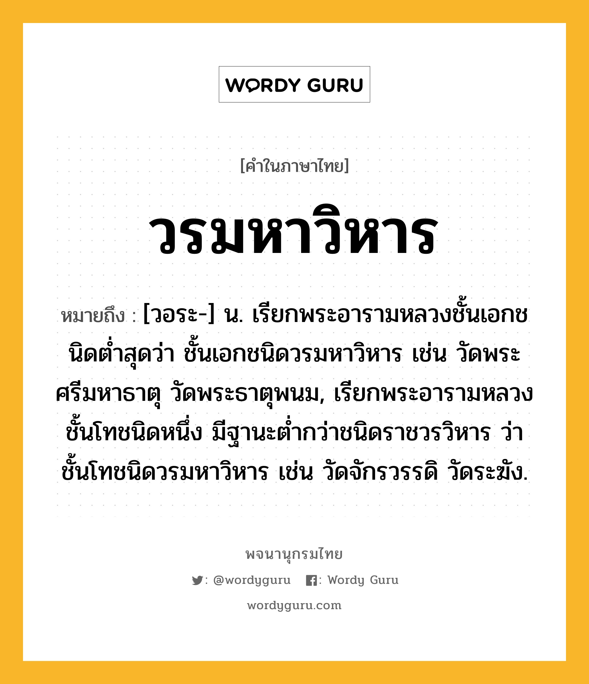 วรมหาวิหาร หมายถึงอะไร?, คำในภาษาไทย วรมหาวิหาร หมายถึง [วอระ-] น. เรียกพระอารามหลวงชั้นเอกชนิดตํ่าสุดว่า ชั้นเอกชนิดวรมหาวิหาร เช่น วัดพระศรีมหาธาตุ วัดพระธาตุพนม, เรียกพระอารามหลวงชั้นโทชนิดหนึ่ง มีฐานะตํ่ากว่าชนิดราชวรวิหาร ว่า ชั้นโทชนิดวรมหาวิหาร เช่น วัดจักรวรรดิ วัดระฆัง.