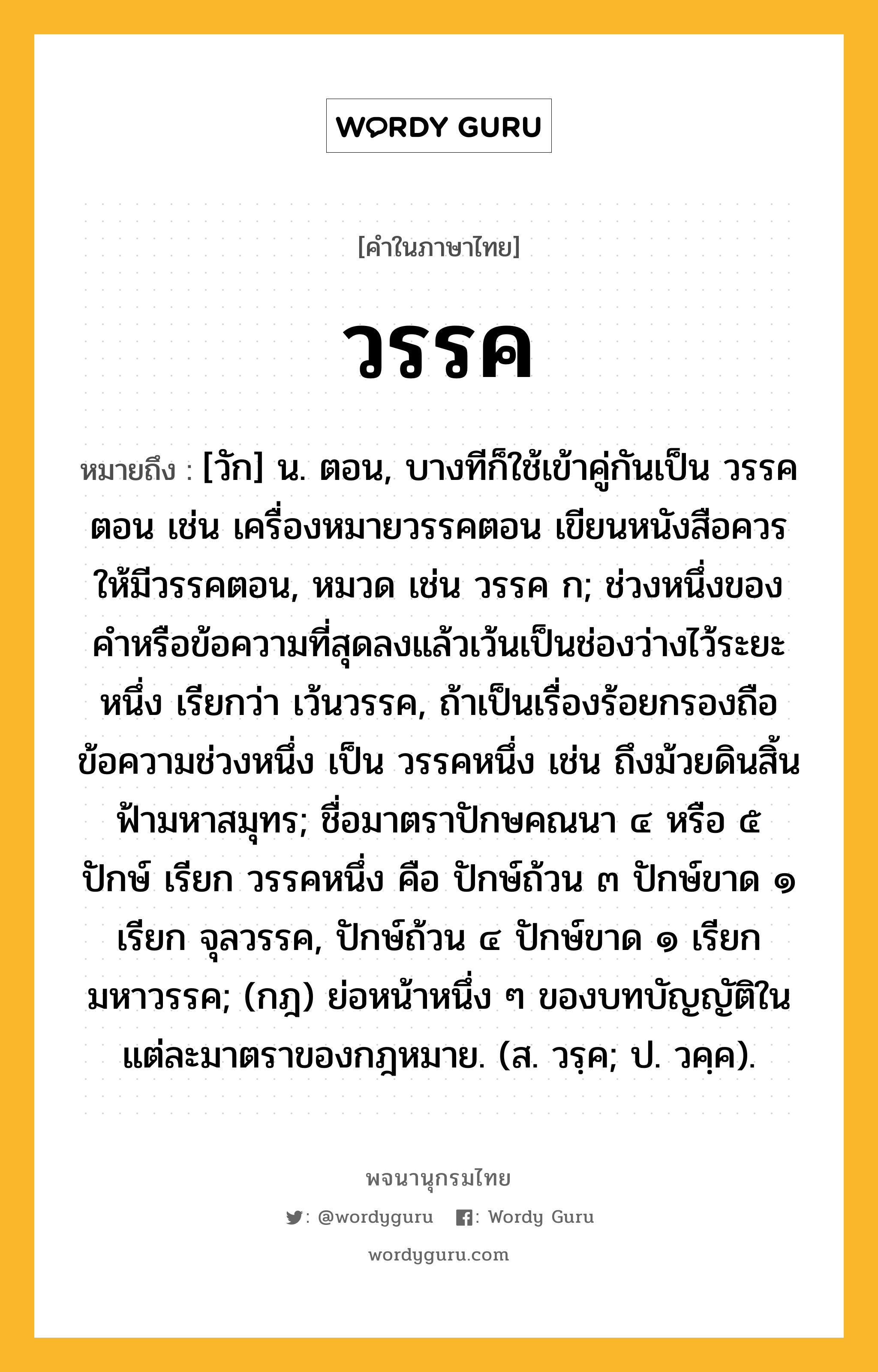 วรรค หมายถึงอะไร?, คำในภาษาไทย วรรค หมายถึง [วัก] น. ตอน, บางทีก็ใช้เข้าคู่กันเป็น วรรคตอน เช่น เครื่องหมายวรรคตอน เขียนหนังสือควรให้มีวรรคตอน, หมวด เช่น วรรค ก; ช่วงหนึ่งของคําหรือข้อความที่สุดลงแล้วเว้นเป็นช่องว่างไว้ระยะหนึ่ง เรียกว่า เว้นวรรค, ถ้าเป็นเรื่องร้อยกรองถือข้อความช่วงหนึ่ง เป็น วรรคหนึ่ง เช่น ถึงม้วยดินสิ้นฟ้ามหาสมุทร; ชื่อมาตราปักษคณนา ๔ หรือ ๕ ปักษ์ เรียก วรรคหนึ่ง คือ ปักษ์ถ้วน ๓ ปักษ์ขาด ๑ เรียก จุลวรรค, ปักษ์ถ้วน ๔ ปักษ์ขาด ๑ เรียก มหาวรรค; (กฎ) ย่อหน้าหนึ่ง ๆ ของบทบัญญัติในแต่ละมาตราของกฎหมาย. (ส. วรฺค; ป. วคฺค).