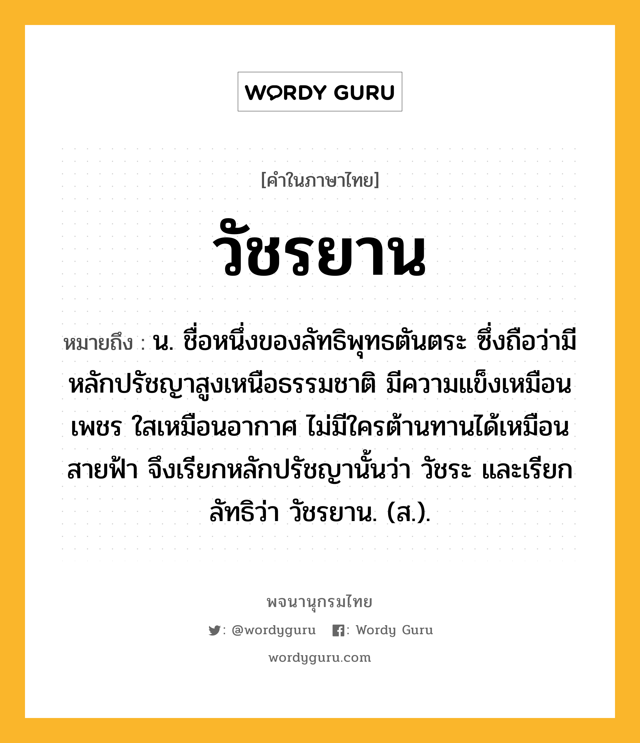 วัชรยาน หมายถึงอะไร?, คำในภาษาไทย วัชรยาน หมายถึง น. ชื่อหนึ่งของลัทธิพุทธตันตระ ซึ่งถือว่ามีหลักปรัชญาสูงเหนือธรรมชาติ มีความแข็งเหมือนเพชร ใสเหมือนอากาศ ไม่มีใครต้านทานได้เหมือนสายฟ้า จึงเรียกหลักปรัชญานั้นว่า วัชระ และเรียกลัทธิว่า วัชรยาน. (ส.).