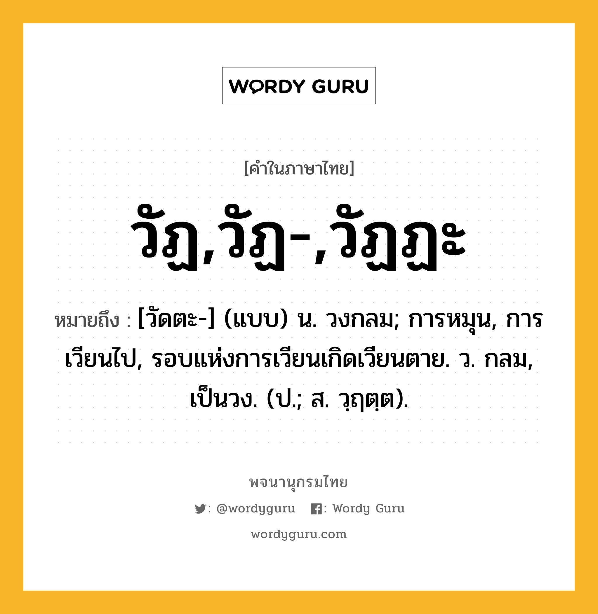 วัฏ,วัฏ-,วัฏฏะ หมายถึงอะไร?, คำในภาษาไทย วัฏ,วัฏ-,วัฏฏะ หมายถึง [วัดตะ-] (แบบ) น. วงกลม; การหมุน, การเวียนไป, รอบแห่งการเวียนเกิดเวียนตาย. ว. กลม, เป็นวง. (ป.; ส. วฺฤตฺต).