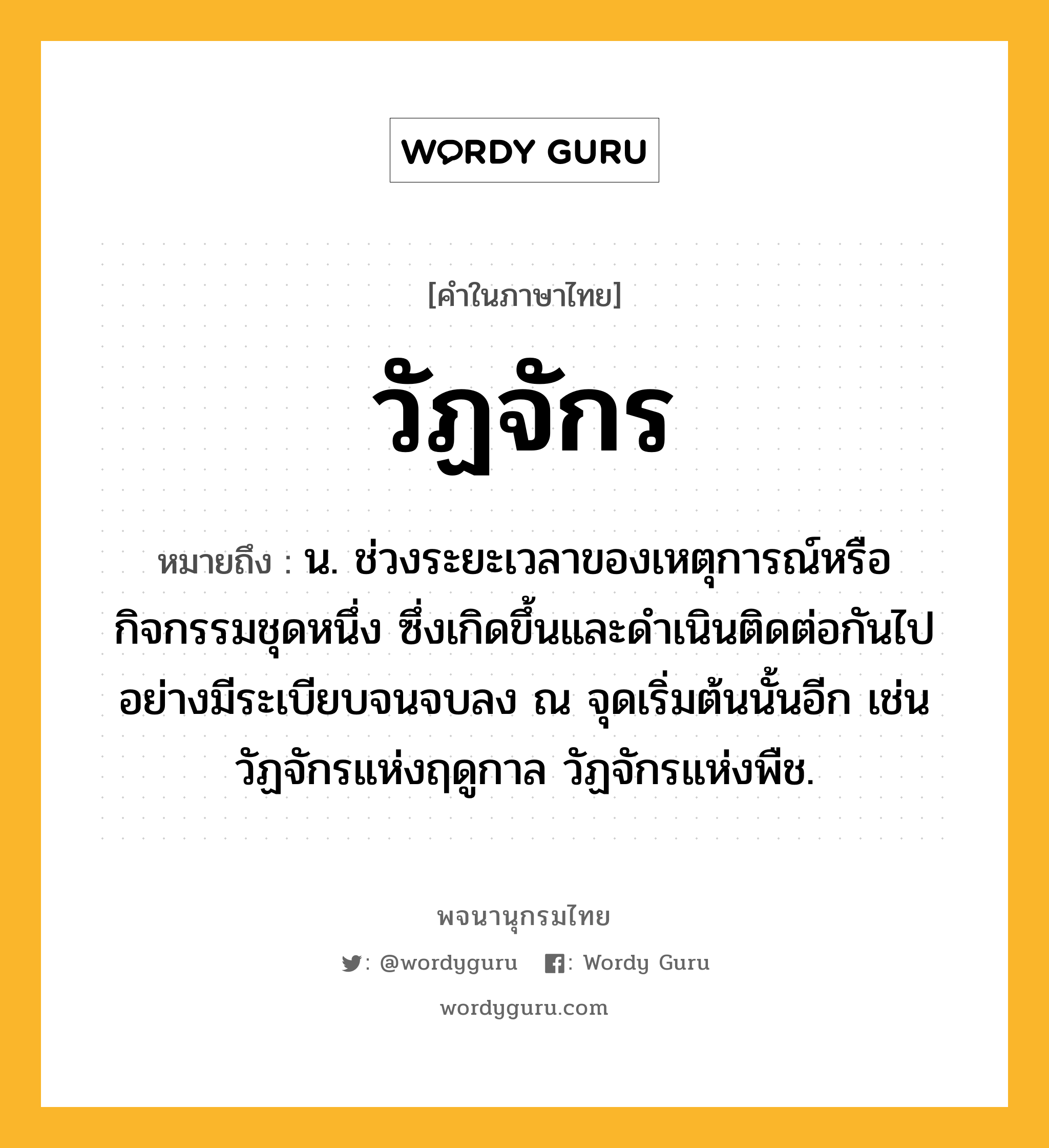 วัฏจักร หมายถึงอะไร?, คำในภาษาไทย วัฏจักร หมายถึง น. ช่วงระยะเวลาของเหตุการณ์หรือกิจกรรมชุดหนึ่ง ซึ่งเกิดขึ้นและดําเนินติดต่อกันไปอย่างมีระเบียบจนจบลง ณ จุดเริ่มต้นนั้นอีก เช่น วัฏจักรแห่งฤดูกาล วัฏจักรแห่งพืช.