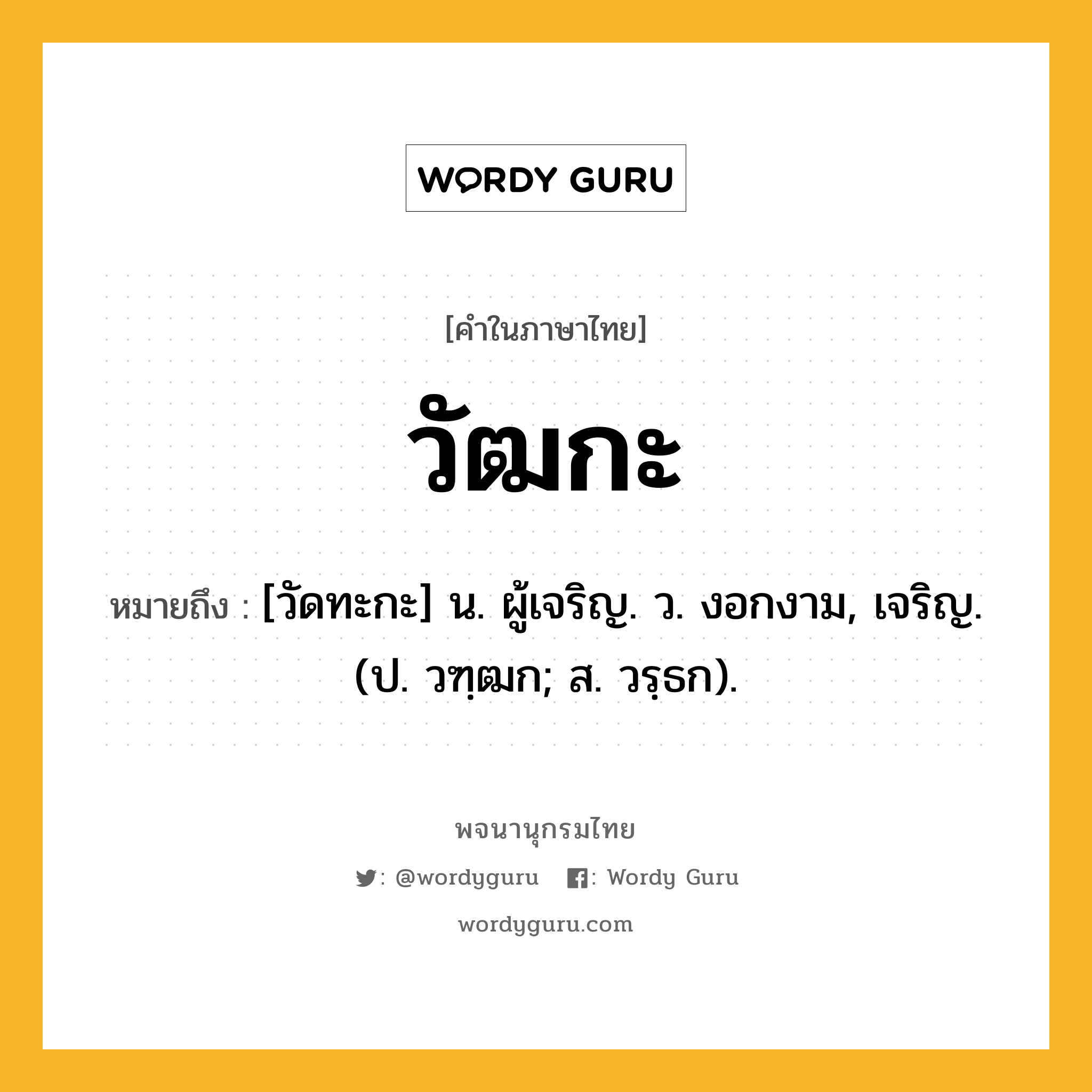 วัฒกะ หมายถึงอะไร?, คำในภาษาไทย วัฒกะ หมายถึง [วัดทะกะ] น. ผู้เจริญ. ว. งอกงาม, เจริญ. (ป. วฑฺฒก; ส. วรฺธก).