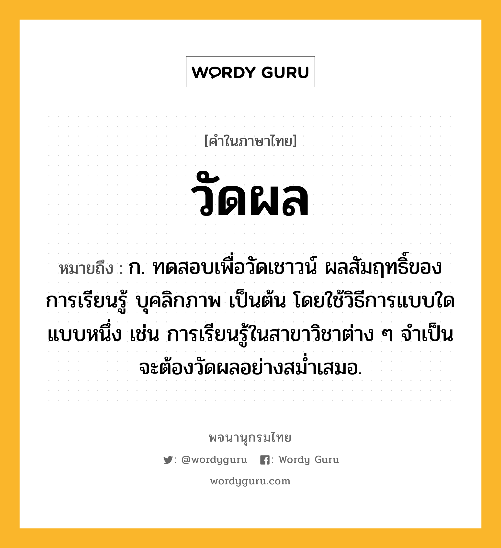 วัดผล หมายถึงอะไร?, คำในภาษาไทย วัดผล หมายถึง ก. ทดสอบเพื่อวัดเชาวน์ ผลสัมฤทธิ์ของการเรียนรู้ บุคลิกภาพ เป็นต้น โดยใช้วิธีการแบบใดแบบหนึ่ง เช่น การเรียนรู้ในสาขาวิชาต่าง ๆ จำเป็นจะต้องวัดผลอย่างสม่ำเสมอ.