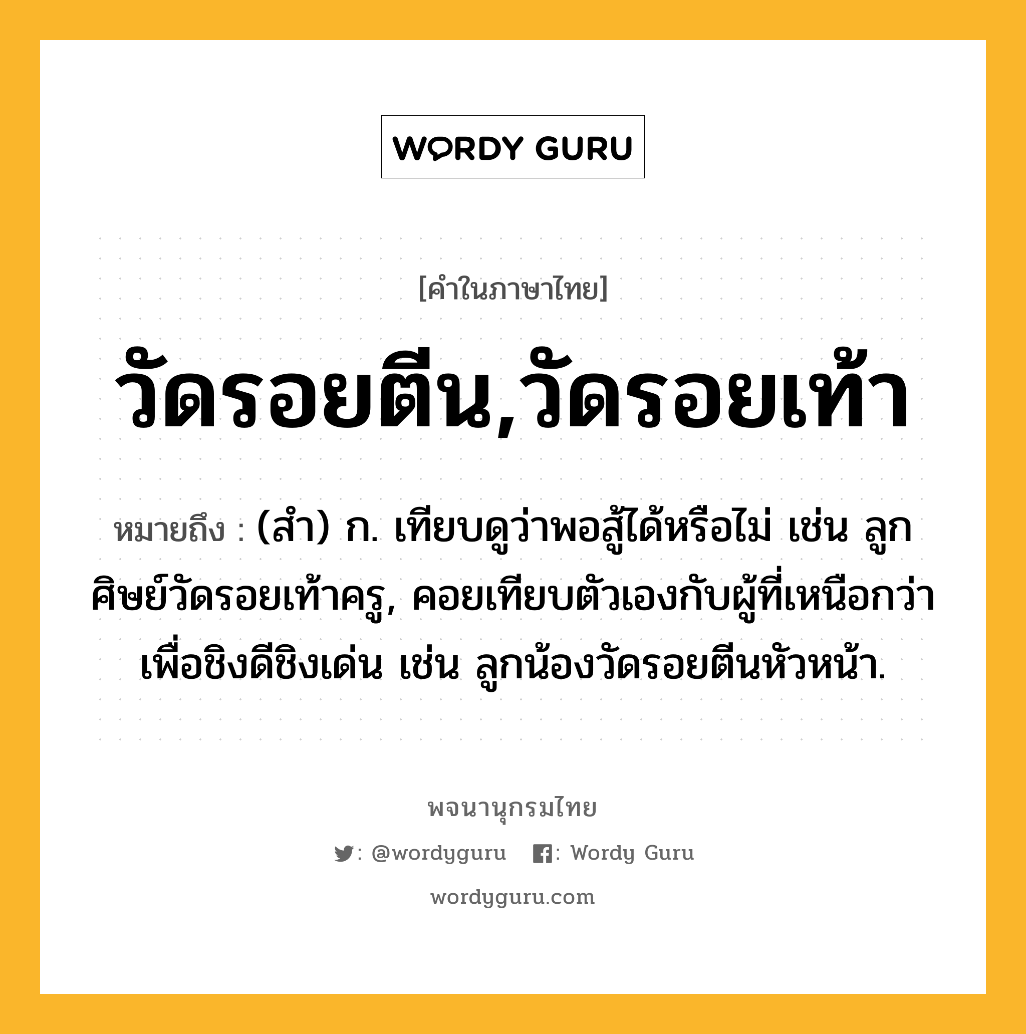 วัดรอยตีน,วัดรอยเท้า หมายถึงอะไร?, คำในภาษาไทย วัดรอยตีน,วัดรอยเท้า หมายถึง (สํา) ก. เทียบดูว่าพอสู้ได้หรือไม่ เช่น ลูกศิษย์วัดรอยเท้าครู, คอยเทียบตัวเองกับผู้ที่เหนือกว่าเพื่อชิงดีชิงเด่น เช่น ลูกน้องวัดรอยตีนหัวหน้า.