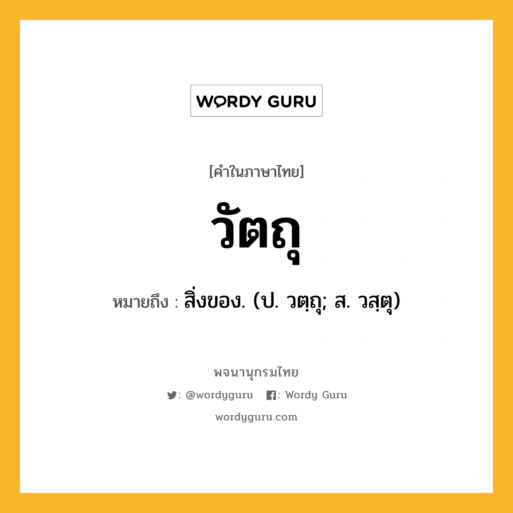 วัตถุ หมายถึงอะไร?, คำในภาษาไทย วัตถุ หมายถึง สิ่งของ. (ป. วตฺถุ; ส. วสฺตุ) ประเภท น หมวด น