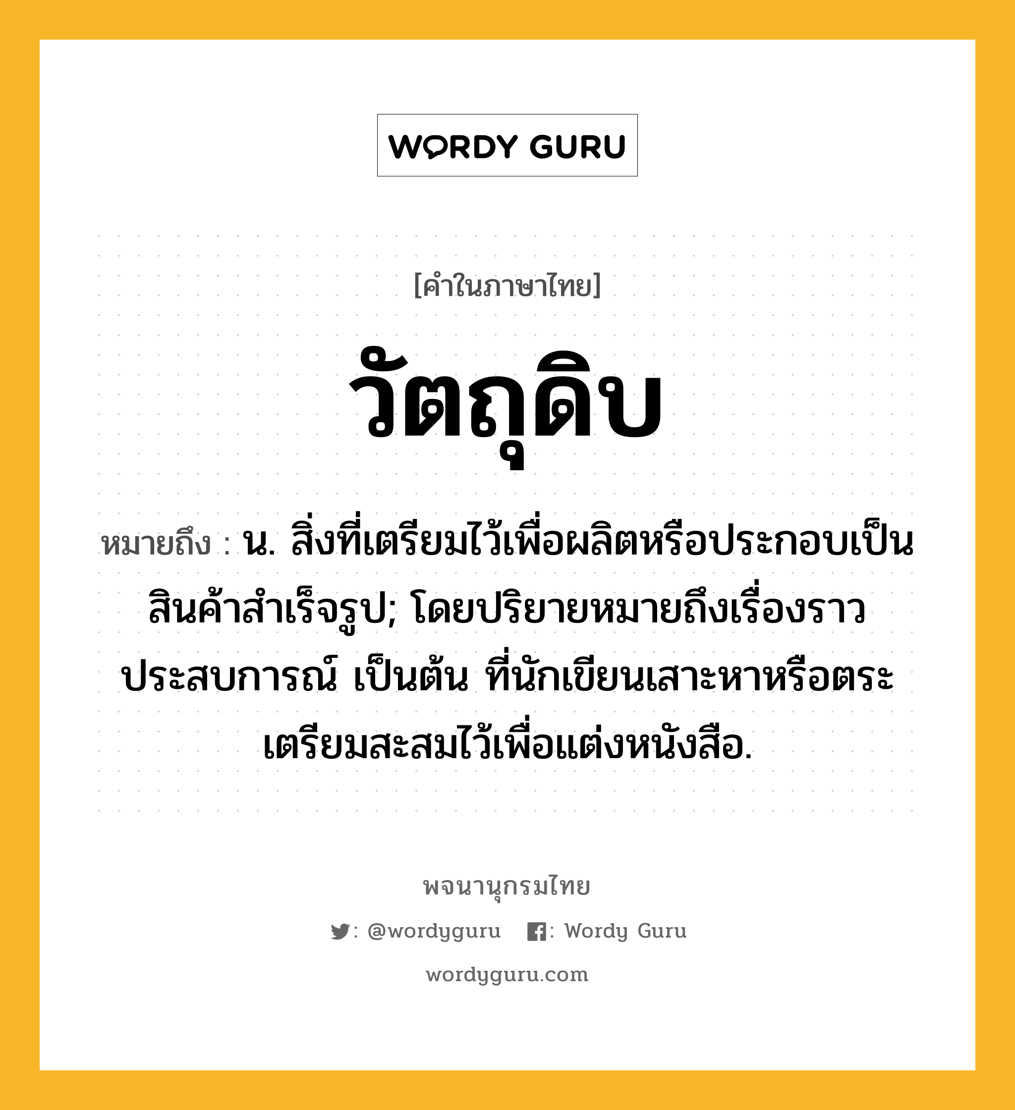 วัตถุดิบ หมายถึงอะไร?, คำในภาษาไทย วัตถุดิบ หมายถึง น. สิ่งที่เตรียมไว้เพื่อผลิตหรือประกอบเป็นสินค้าสําเร็จรูป; โดยปริยายหมายถึงเรื่องราว ประสบการณ์ เป็นต้น ที่นักเขียนเสาะหาหรือตระเตรียมสะสมไว้เพื่อแต่งหนังสือ.