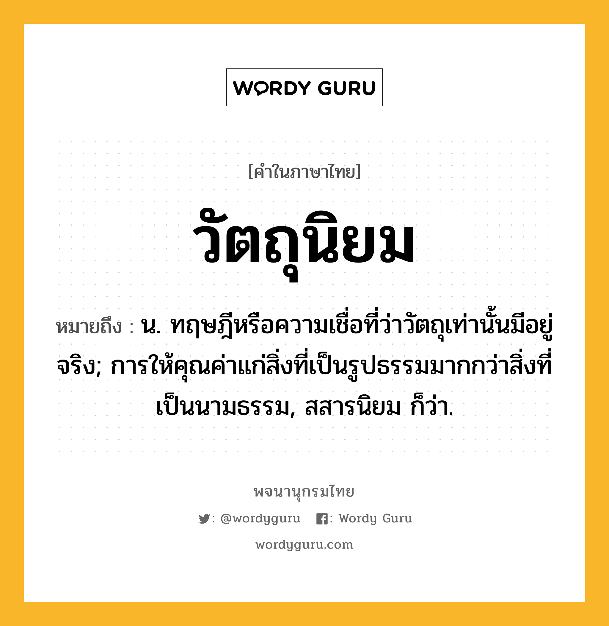 วัตถุนิยม หมายถึงอะไร?, คำในภาษาไทย วัตถุนิยม หมายถึง น. ทฤษฎีหรือความเชื่อที่ว่าวัตถุเท่านั้นมีอยู่จริง; การให้คุณค่าแก่สิ่งที่เป็นรูปธรรมมากกว่าสิ่งที่เป็นนามธรรม, สสารนิยม ก็ว่า.