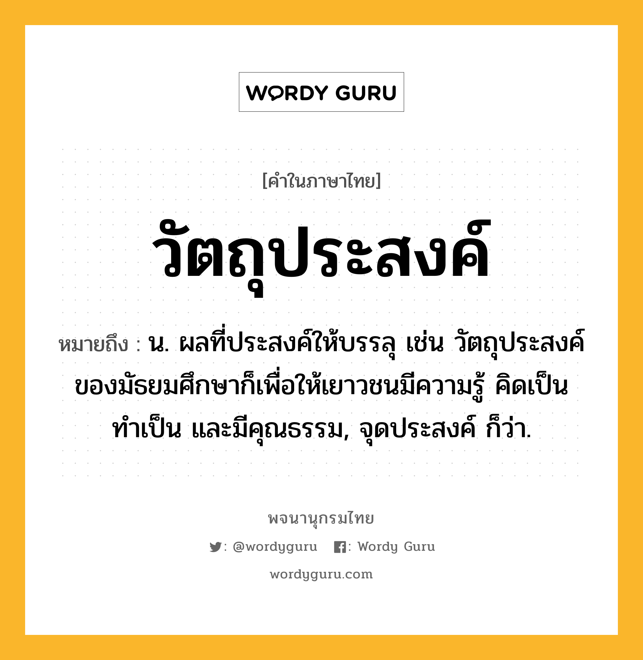 วัตถุประสงค์ หมายถึงอะไร?, คำในภาษาไทย วัตถุประสงค์ หมายถึง น. ผลที่ประสงค์ให้บรรลุ เช่น วัตถุประสงค์ของมัธยมศึกษาก็เพื่อให้เยาวชนมีความรู้ คิดเป็น ทำเป็น และมีคุณธรรม, จุดประสงค์ ก็ว่า.