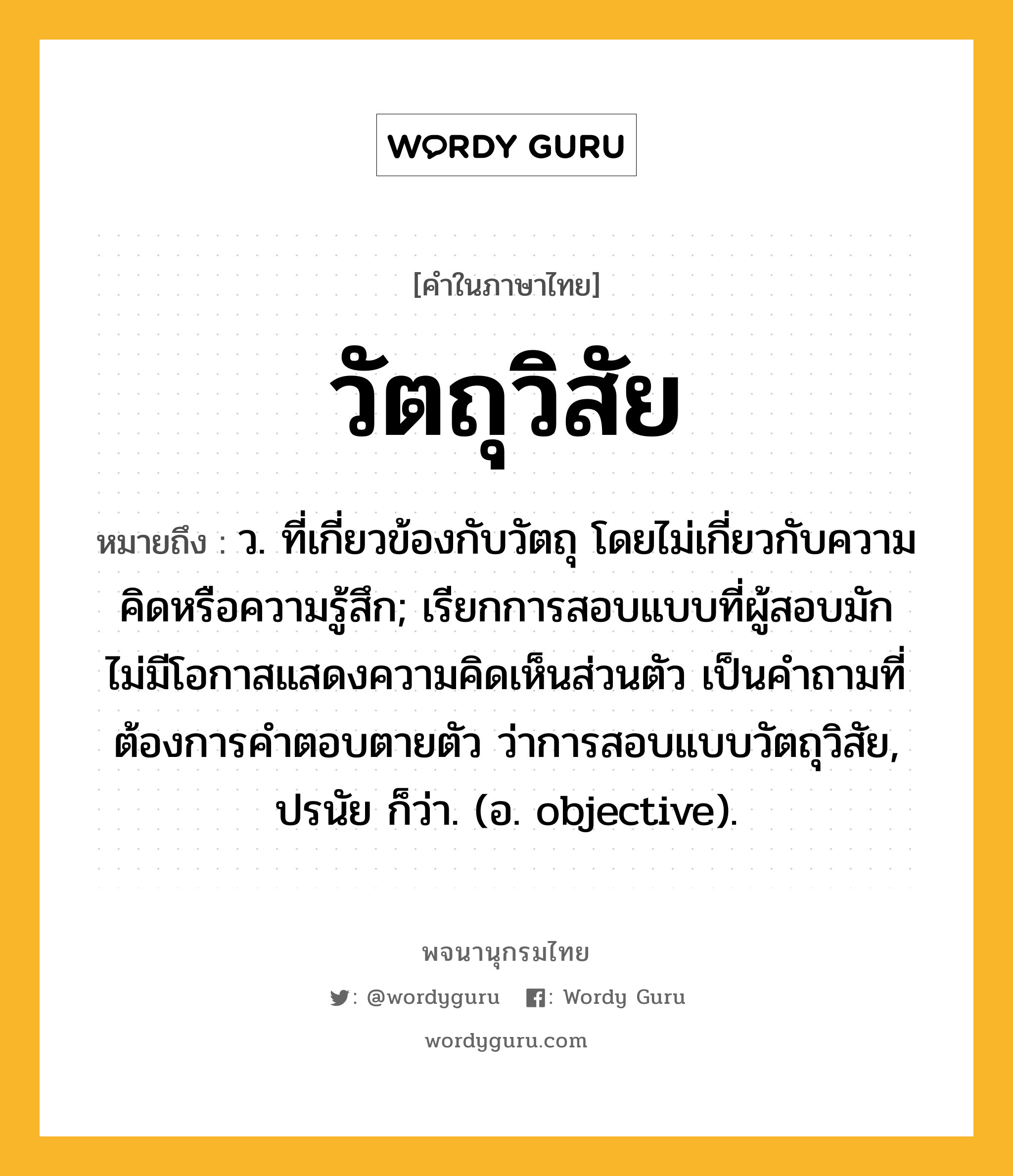 วัตถุวิสัย หมายถึงอะไร?, คำในภาษาไทย วัตถุวิสัย หมายถึง ว. ที่เกี่ยวข้องกับวัตถุ โดยไม่เกี่ยวกับความคิดหรือความรู้สึก; เรียกการสอบแบบที่ผู้สอบมักไม่มีโอกาสแสดงความคิดเห็นส่วนตัว เป็นคำถามที่ต้องการคำตอบตายตัว ว่าการสอบแบบวัตถุวิสัย, ปรนัย ก็ว่า. (อ. objective).