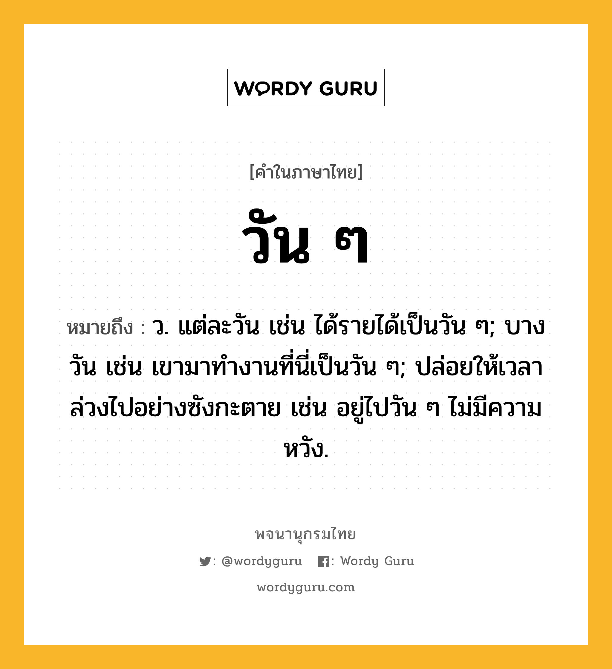 วัน ๆ หมายถึงอะไร?, คำในภาษาไทย วัน ๆ หมายถึง ว. แต่ละวัน เช่น ได้รายได้เป็นวัน ๆ; บางวัน เช่น เขามาทำงานที่นี่เป็นวัน ๆ; ปล่อยให้เวลาล่วงไปอย่างซังกะตาย เช่น อยู่ไปวัน ๆ ไม่มีความหวัง.