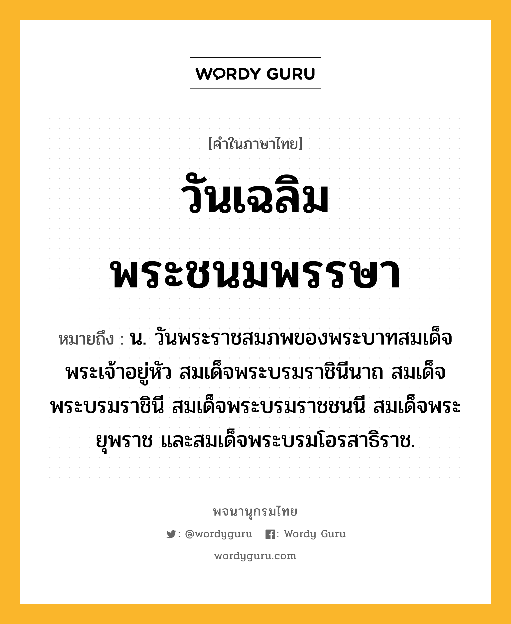 วันเฉลิมพระชนมพรรษา หมายถึงอะไร?, คำในภาษาไทย วันเฉลิมพระชนมพรรษา หมายถึง น. วันพระราชสมภพของพระบาทสมเด็จพระเจ้าอยู่หัว สมเด็จพระบรมราชินีนาถ สมเด็จพระบรมราชินี สมเด็จพระบรมราชชนนี สมเด็จพระยุพราช และสมเด็จพระบรมโอรสาธิราช.