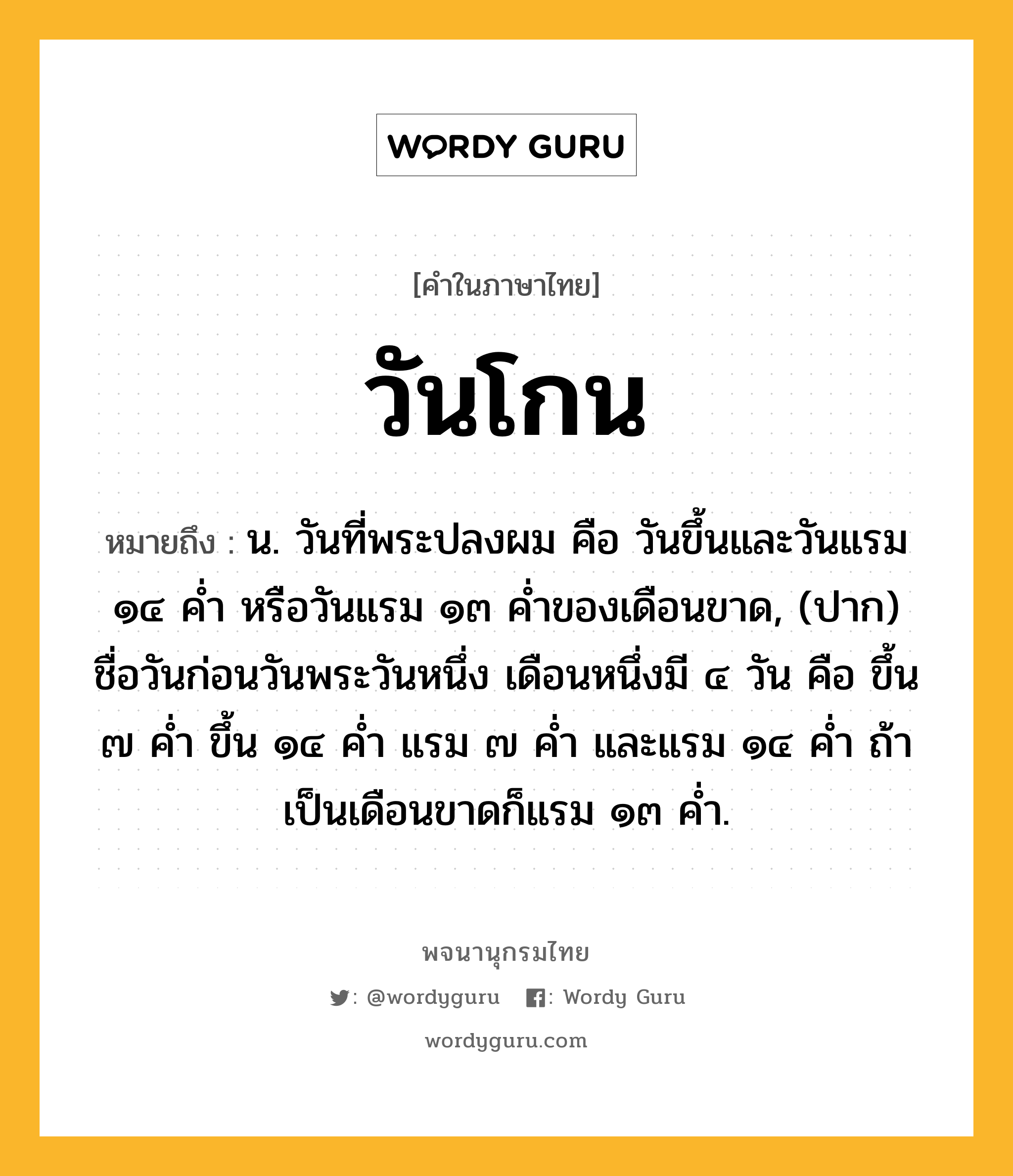 วันโกน หมายถึงอะไร?, คำในภาษาไทย วันโกน หมายถึง น. วันที่พระปลงผม คือ วันขึ้นและวันแรม ๑๔ คํ่า หรือวันแรม ๑๓ คํ่าของเดือนขาด, (ปาก) ชื่อวันก่อนวันพระวันหนึ่ง เดือนหนึ่งมี ๔ วัน คือ ขึ้น ๗ คํ่า ขึ้น ๑๔ คํ่า แรม ๗ คํ่า และแรม ๑๔ คํ่า ถ้าเป็นเดือนขาดก็แรม ๑๓ คํ่า.