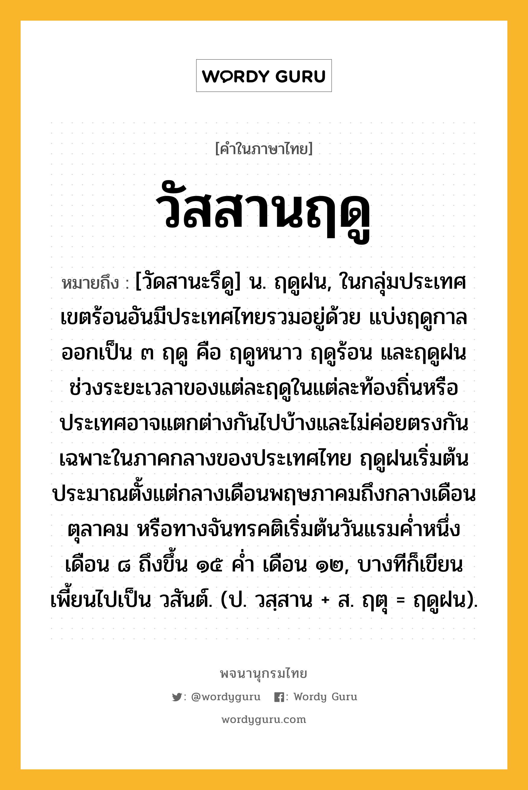 วัสสานฤดู หมายถึงอะไร?, คำในภาษาไทย วัสสานฤดู หมายถึง [วัดสานะรึดู] น. ฤดูฝน, ในกลุ่มประเทศเขตร้อนอันมีประเทศไทยรวมอยู่ด้วย แบ่งฤดูกาลออกเป็น ๓ ฤดู คือ ฤดูหนาว ฤดูร้อน และฤดูฝน ช่วงระยะเวลาของแต่ละฤดูในแต่ละท้องถิ่นหรือประเทศอาจแตกต่างกันไปบ้างและไม่ค่อยตรงกัน เฉพาะในภาคกลางของประเทศไทย ฤดูฝนเริ่มต้นประมาณตั้งแต่กลางเดือนพฤษภาคมถึงกลางเดือนตุลาคม หรือทางจันทรคติเริ่มต้นวันแรมค่ำหนึ่ง เดือน ๘ ถึงขึ้น ๑๕ ค่ำ เดือน ๑๒, บางทีก็เขียนเพี้ยนไปเป็น วสันต์. (ป. วสฺสาน + ส. ฤตุ = ฤดูฝน).