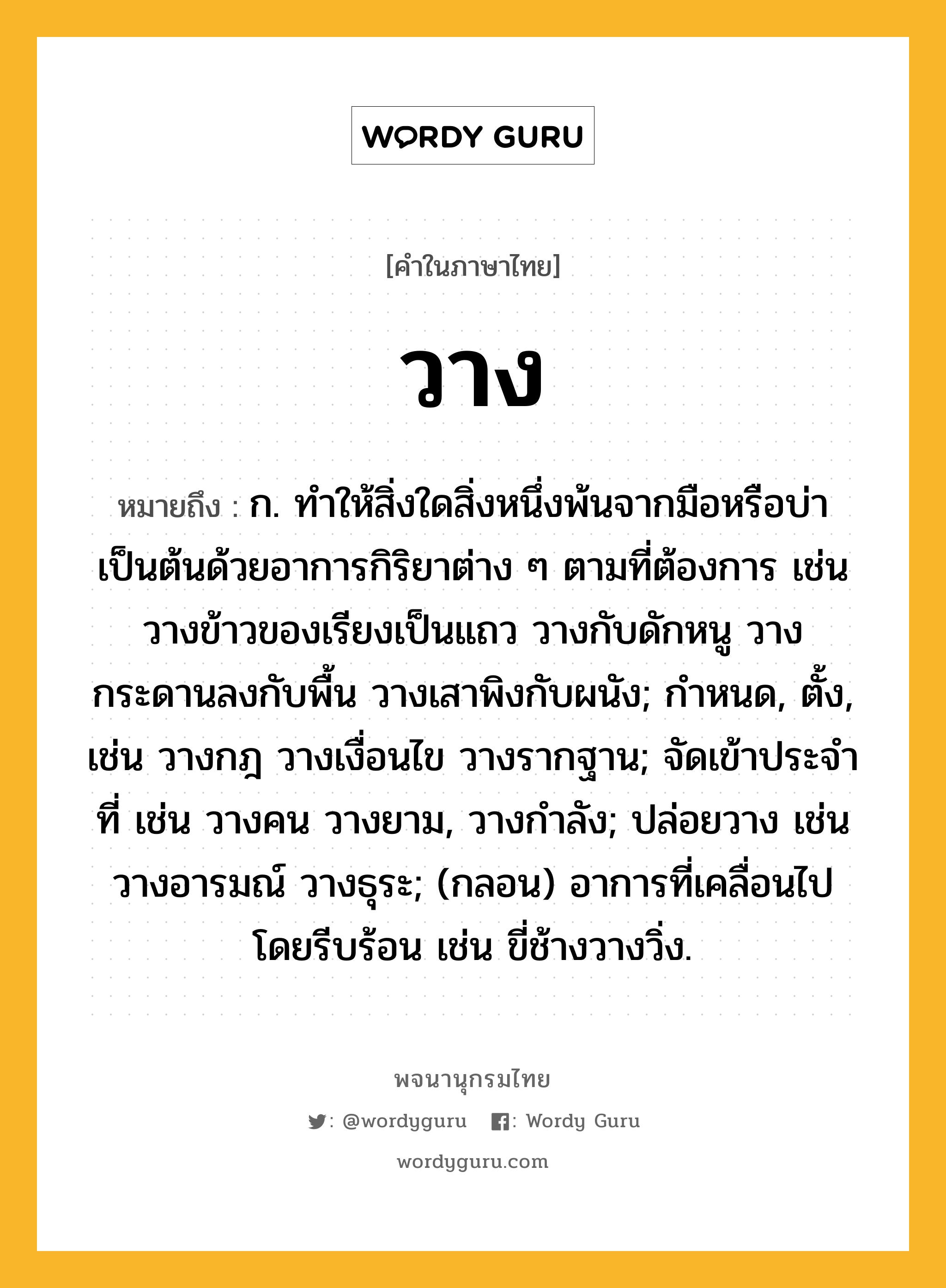 วาง หมายถึงอะไร?, คำในภาษาไทย วาง หมายถึง ก. ทําให้สิ่งใดสิ่งหนึ่งพ้นจากมือหรือบ่าเป็นต้นด้วยอาการกิริยาต่าง ๆ ตามที่ต้องการ เช่น วางข้าวของเรียงเป็นแถว วางกับดักหนู วางกระดานลงกับพื้น วางเสาพิงกับผนัง; กำหนด, ตั้ง, เช่น วางกฎ วางเงื่อนไข วางรากฐาน; จัดเข้าประจําที่ เช่น วางคน วางยาม, วางกำลัง; ปล่อยวาง เช่น วางอารมณ์ วางธุระ; (กลอน) อาการที่เคลื่อนไปโดยรีบร้อน เช่น ขี่ช้างวางวิ่ง.