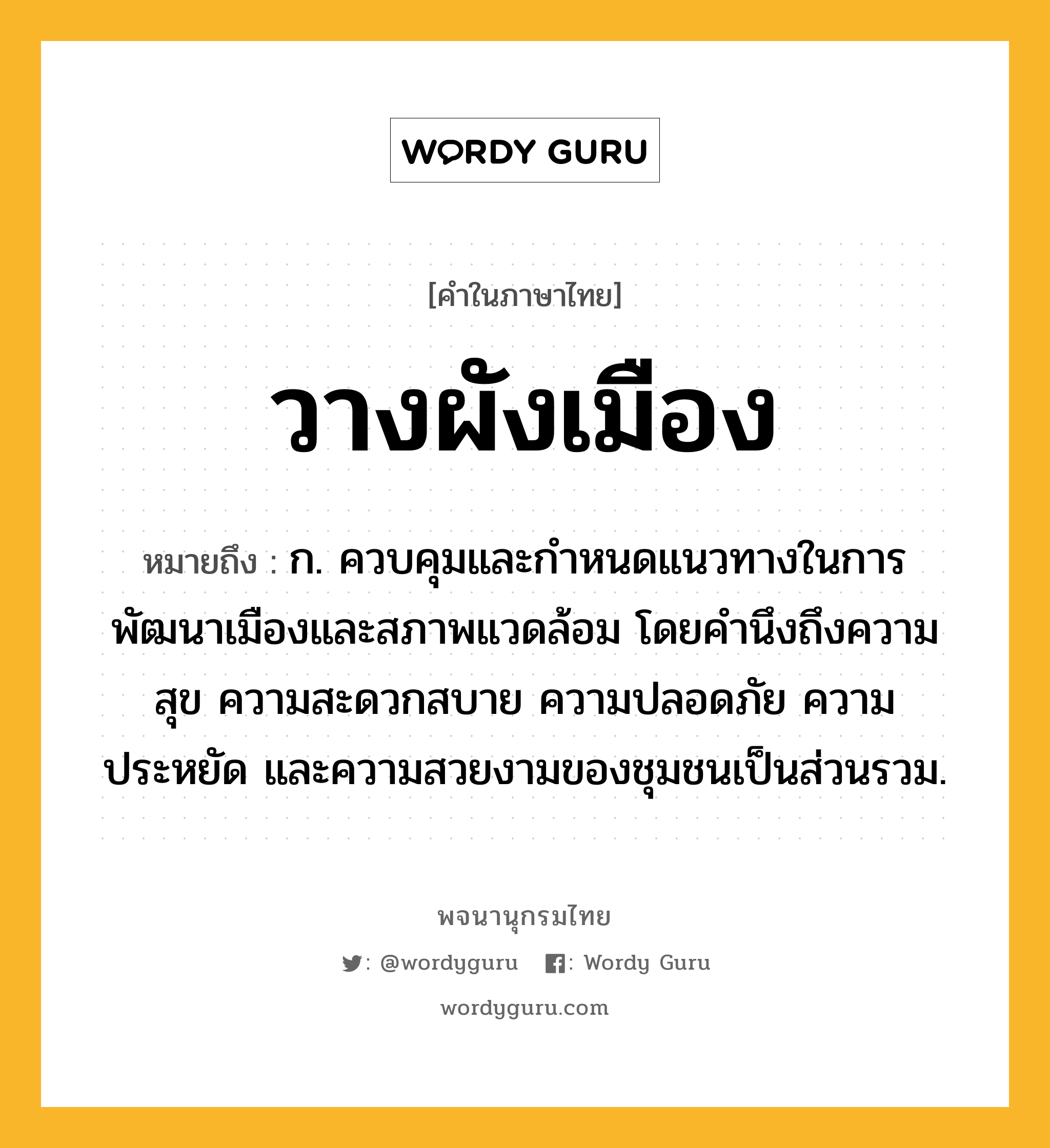 วางผังเมือง หมายถึงอะไร?, คำในภาษาไทย วางผังเมือง หมายถึง ก. ควบคุมและกำหนดแนวทางในการพัฒนาเมืองและสภาพแวดล้อม โดยคำนึงถึงความสุข ความสะดวกสบาย ความปลอดภัย ความประหยัด และความสวยงามของชุมชนเป็นส่วนรวม.