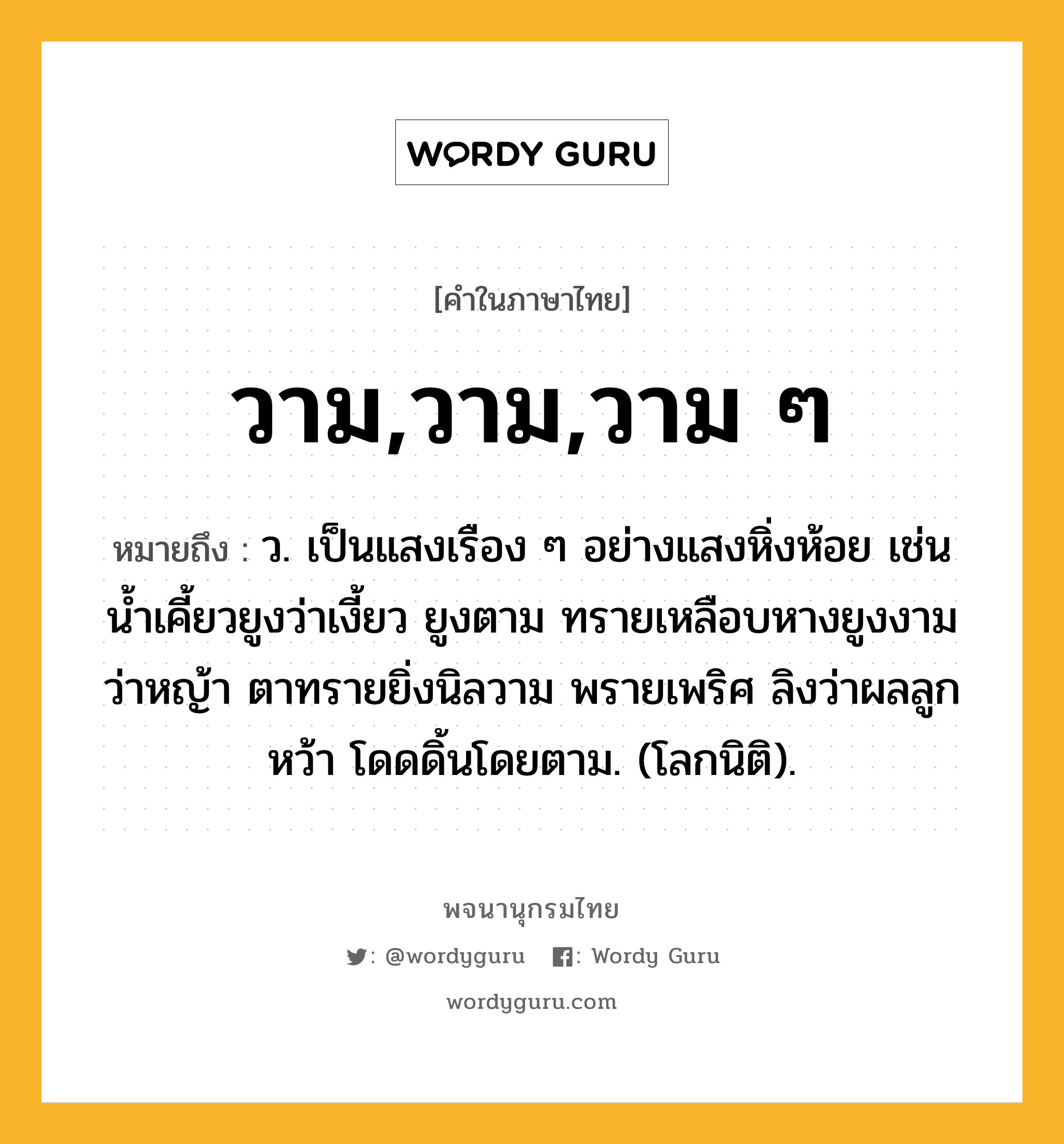 วาม,วาม,วาม ๆ หมายถึงอะไร?, คำในภาษาไทย วาม,วาม,วาม ๆ หมายถึง ว. เป็นแสงเรือง ๆ อย่างแสงหิ่งห้อย เช่น น้ำเคี้ยวยูงว่าเงี้ยว ยูงตาม ทรายเหลือบหางยูงงาม ว่าหญ้า ตาทรายยิ่งนิลวาม พรายเพริศ ลิงว่าผลลูกหว้า โดดดิ้นโดยตาม. (โลกนิติ).