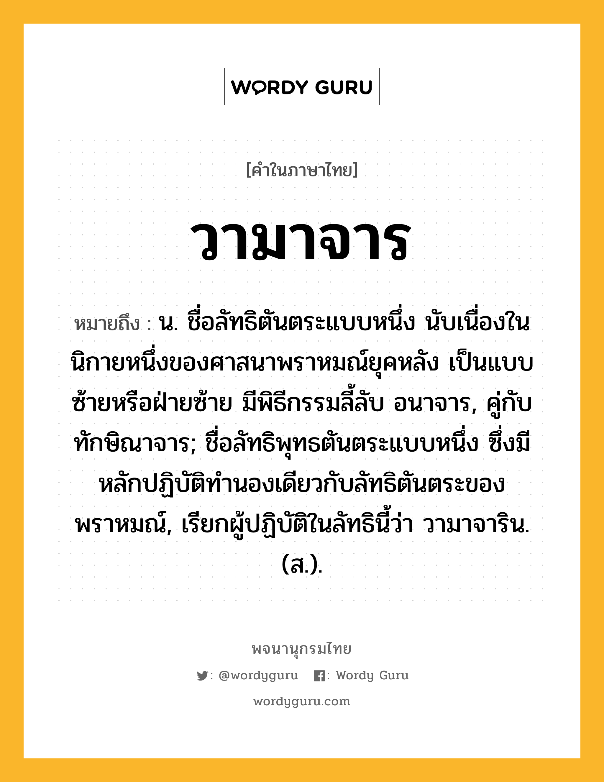 วามาจาร หมายถึงอะไร?, คำในภาษาไทย วามาจาร หมายถึง น. ชื่อลัทธิตันตระแบบหนึ่ง นับเนื่องในนิกายหนึ่งของศาสนาพราหมณ์ยุคหลัง เป็นแบบซ้ายหรือฝ่ายซ้าย มีพิธีกรรมลี้ลับ อนาจาร, คู่กับ ทักษิณาจาร; ชื่อลัทธิพุทธตันตระแบบหนึ่ง ซึ่งมีหลักปฏิบัติทํานองเดียวกับลัทธิตันตระของพราหมณ์, เรียกผู้ปฏิบัติในลัทธินี้ว่า วามาจาริน. (ส.).