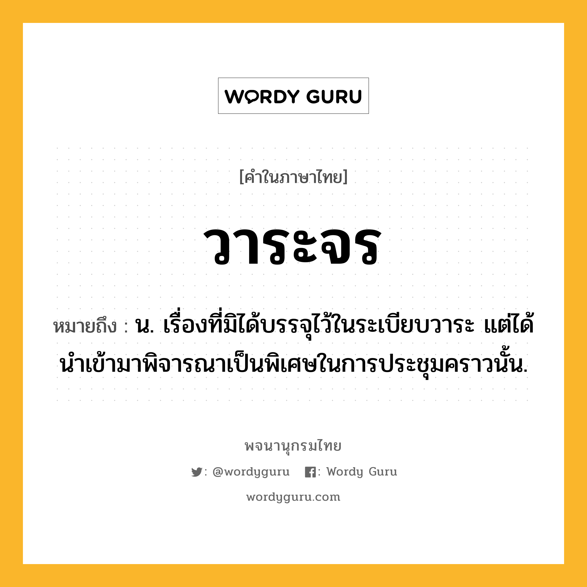 วาระจร หมายถึงอะไร?, คำในภาษาไทย วาระจร หมายถึง น. เรื่องที่มิได้บรรจุไว้ในระเบียบวาระ แต่ได้นำเข้ามาพิจารณาเป็นพิเศษในการประชุมคราวนั้น.