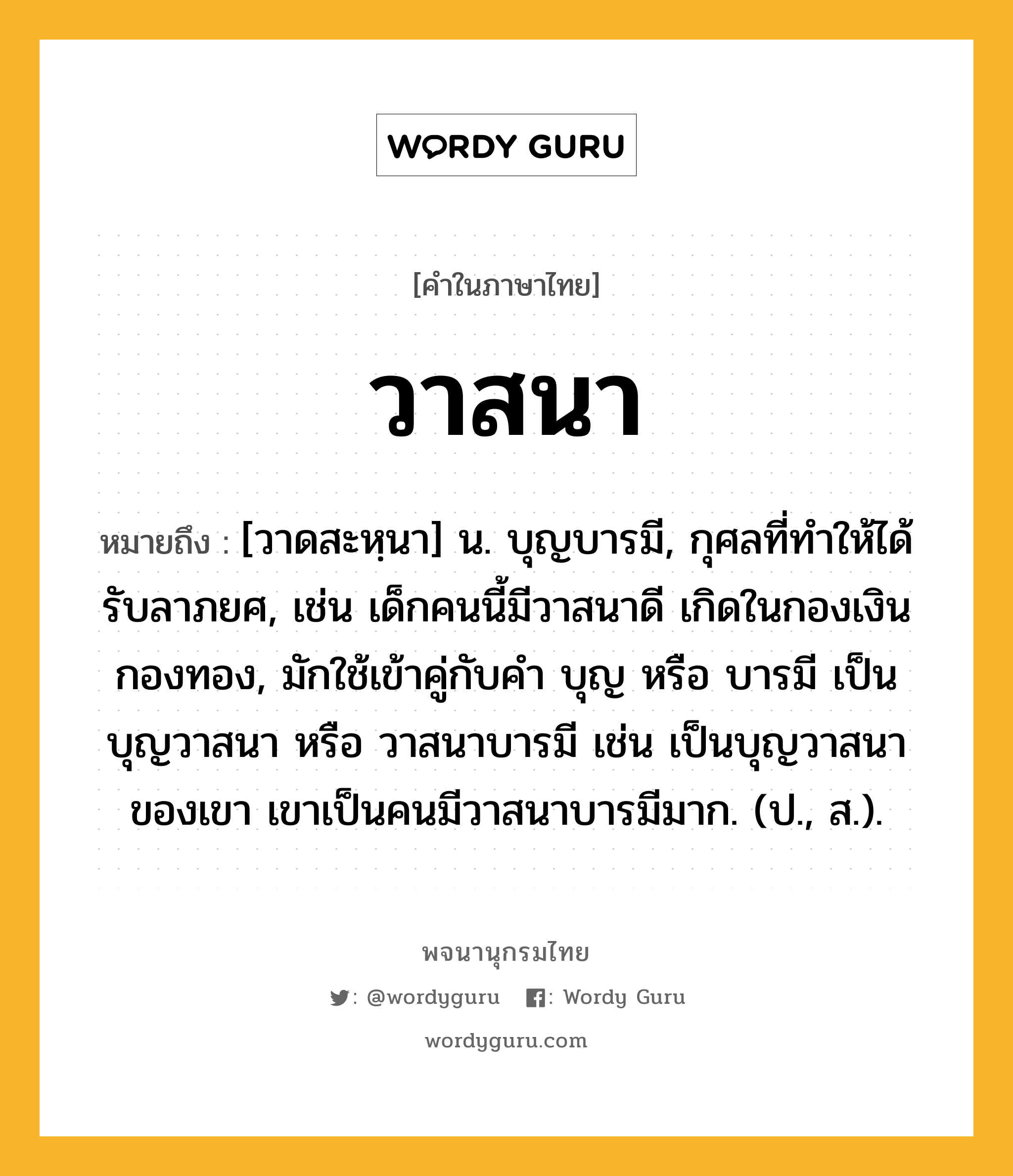 วาสนา หมายถึงอะไร?, คำในภาษาไทย วาสนา หมายถึง [วาดสะหฺนา] น. บุญบารมี, กุศลที่ทําให้ได้รับลาภยศ, เช่น เด็กคนนี้มีวาสนาดี เกิดในกองเงินกองทอง, มักใช้เข้าคู่กับคำ บุญ หรือ บารมี เป็น บุญวาสนา หรือ วาสนาบารมี เช่น เป็นบุญวาสนาของเขา เขาเป็นคนมีวาสนาบารมีมาก. (ป., ส.).