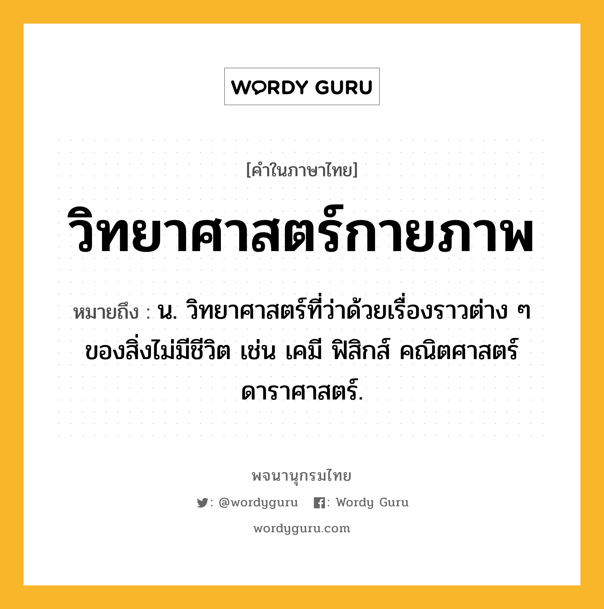 วิทยาศาสตร์กายภาพ หมายถึงอะไร?, คำในภาษาไทย วิทยาศาสตร์กายภาพ หมายถึง น. วิทยาศาสตร์ที่ว่าด้วยเรื่องราวต่าง ๆ ของสิ่งไม่มีชีวิต เช่น เคมี ฟิสิกส์ คณิตศาสตร์ ดาราศาสตร์.