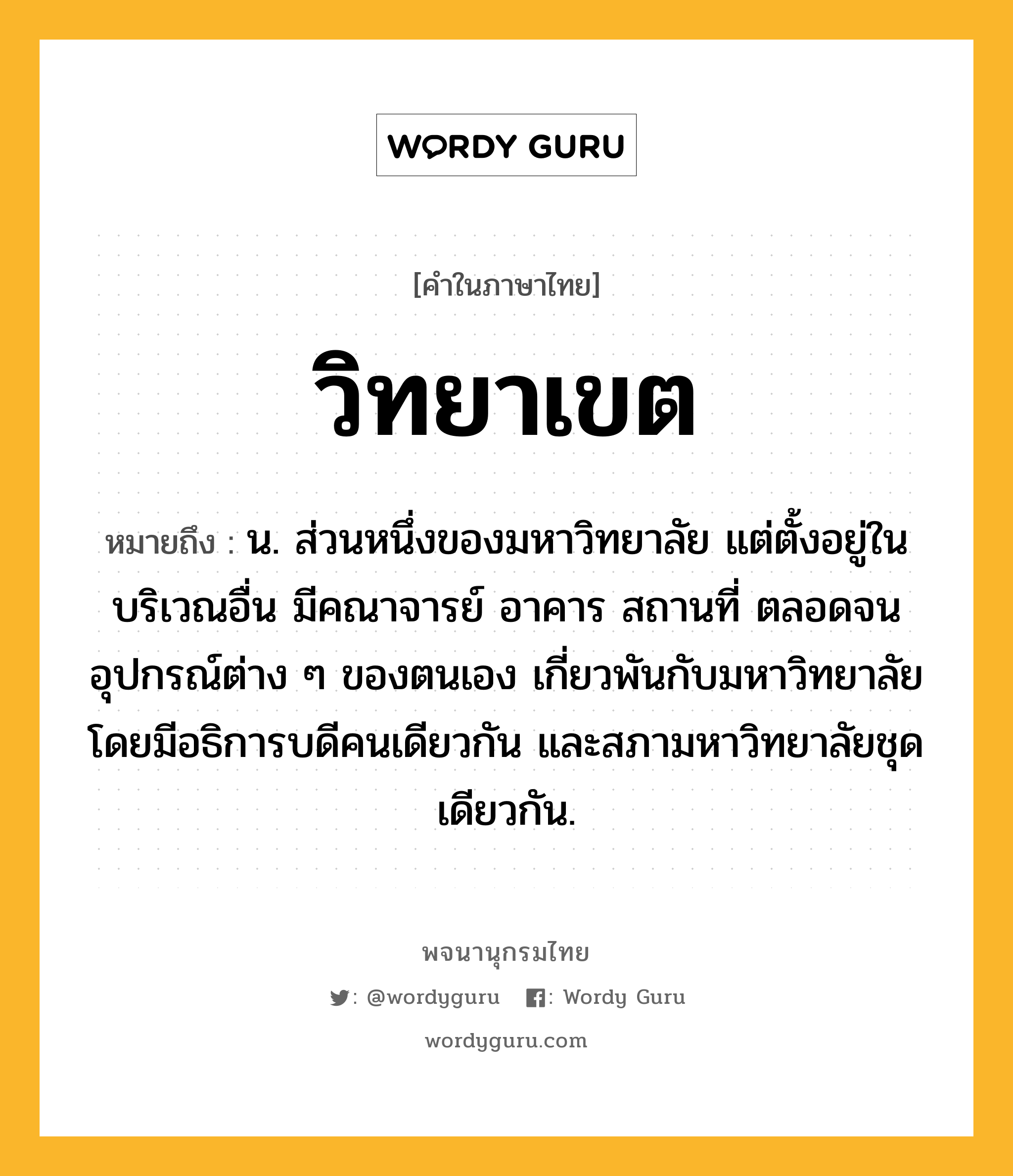 วิทยาเขต หมายถึงอะไร?, คำในภาษาไทย วิทยาเขต หมายถึง น. ส่วนหนึ่งของมหาวิทยาลัย แต่ตั้งอยู่ในบริเวณอื่น มีคณาจารย์ อาคาร สถานที่ ตลอดจนอุปกรณ์ต่าง ๆ ของตนเอง เกี่ยวพันกับมหาวิทยาลัยโดยมีอธิการบดีคนเดียวกัน และสภามหาวิทยาลัยชุดเดียวกัน.