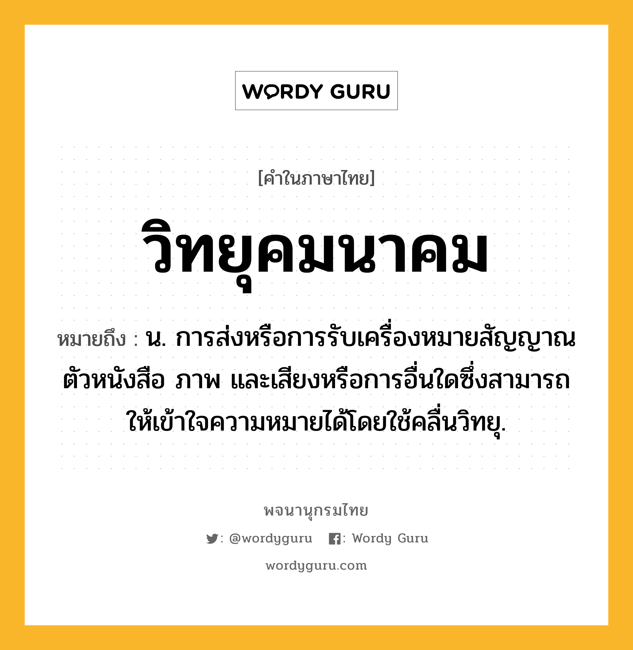 วิทยุคมนาคม หมายถึงอะไร?, คำในภาษาไทย วิทยุคมนาคม หมายถึง น. การส่งหรือการรับเครื่องหมายสัญญาณ ตัวหนังสือ ภาพ และเสียงหรือการอื่นใดซึ่งสามารถให้เข้าใจความหมายได้โดยใช้คลื่นวิทยุ.