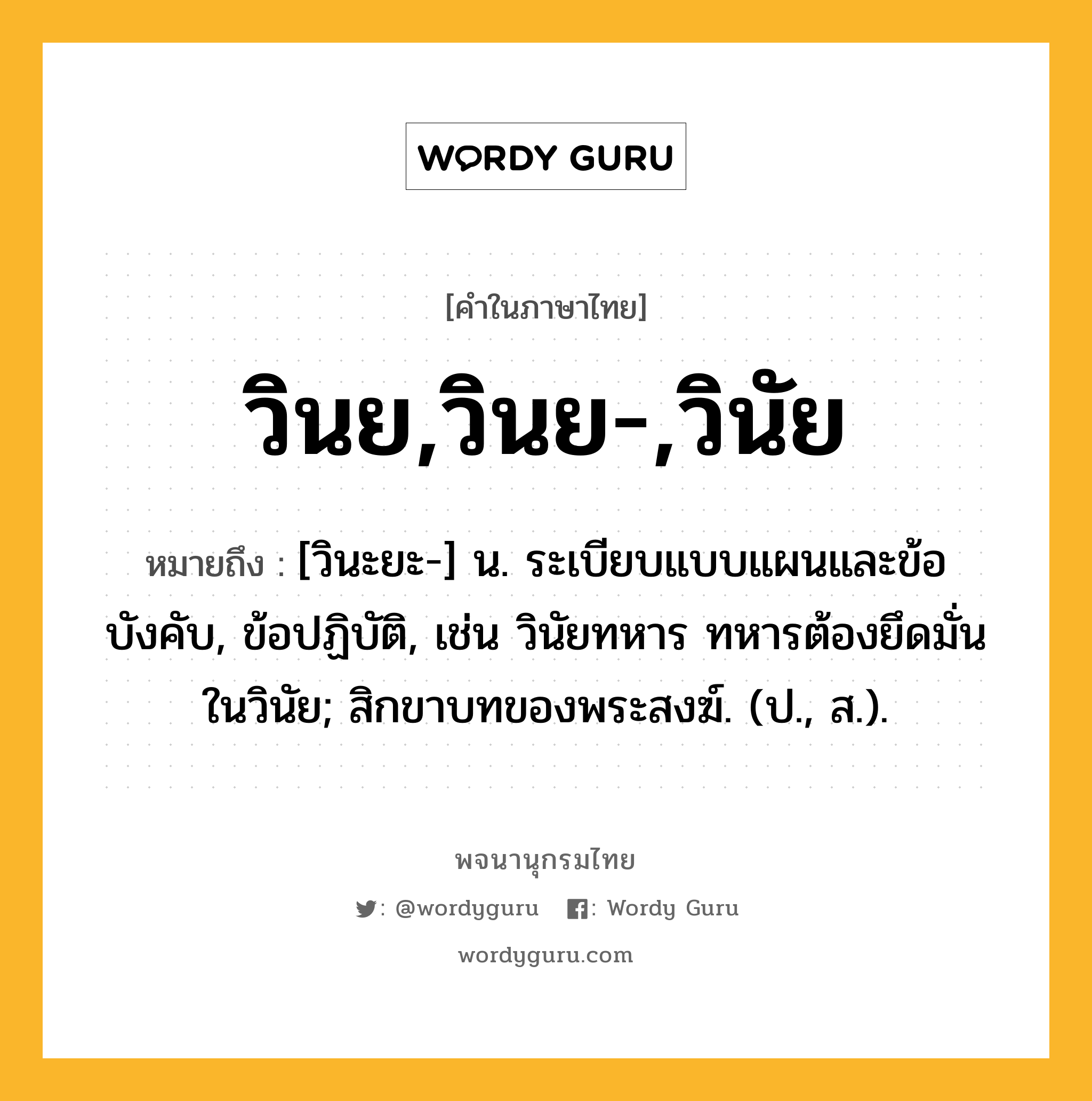 วินย,วินย-,วินัย หมายถึงอะไร?, คำในภาษาไทย วินย,วินย-,วินัย หมายถึง [วินะยะ-] น. ระเบียบแบบแผนและข้อบังคับ, ข้อปฏิบัติ, เช่น วินัยทหาร ทหารต้องยึดมั่นในวินัย; สิกขาบทของพระสงฆ์. (ป., ส.).