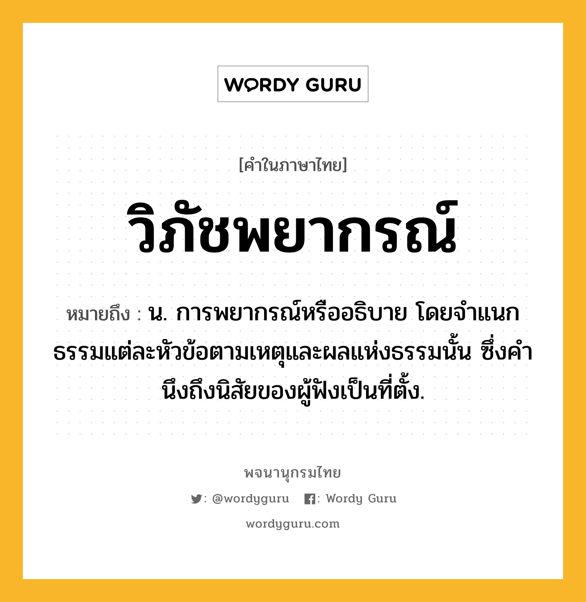 วิภัชพยากรณ์ หมายถึงอะไร?, คำในภาษาไทย วิภัชพยากรณ์ หมายถึง น. การพยากรณ์หรืออธิบาย โดยจําแนกธรรมแต่ละหัวข้อตามเหตุและผลแห่งธรรมนั้น ซึ่งคํานึงถึงนิสัยของผู้ฟังเป็นที่ตั้ง.