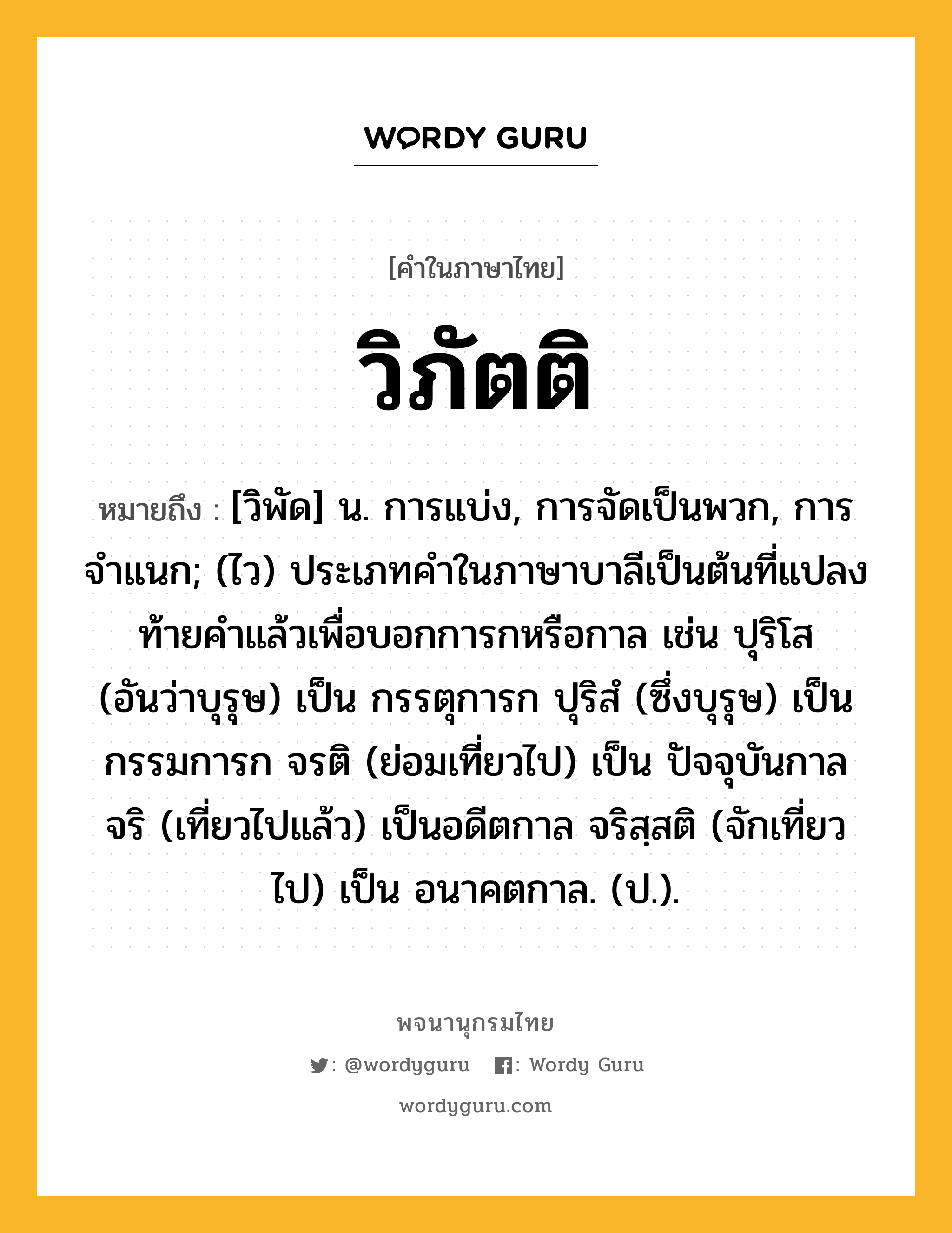 วิภัตติ หมายถึงอะไร?, คำในภาษาไทย วิภัตติ หมายถึง [วิพัด] น. การแบ่ง, การจัดเป็นพวก, การจําแนก; (ไว) ประเภทคําในภาษาบาลีเป็นต้นที่แปลงท้ายคําแล้วเพื่อบอกการกหรือกาล เช่น ปุริโส (อันว่าบุรุษ) เป็น กรรตุการก ปุริสํ (ซึ่งบุรุษ) เป็น กรรมการก จรติ (ย่อมเที่ยวไป) เป็น ปัจจุบันกาล จริ (เที่ยวไปแล้ว) เป็นอดีตกาล จริสฺสติ (จักเที่ยวไป) เป็น อนาคตกาล. (ป.).