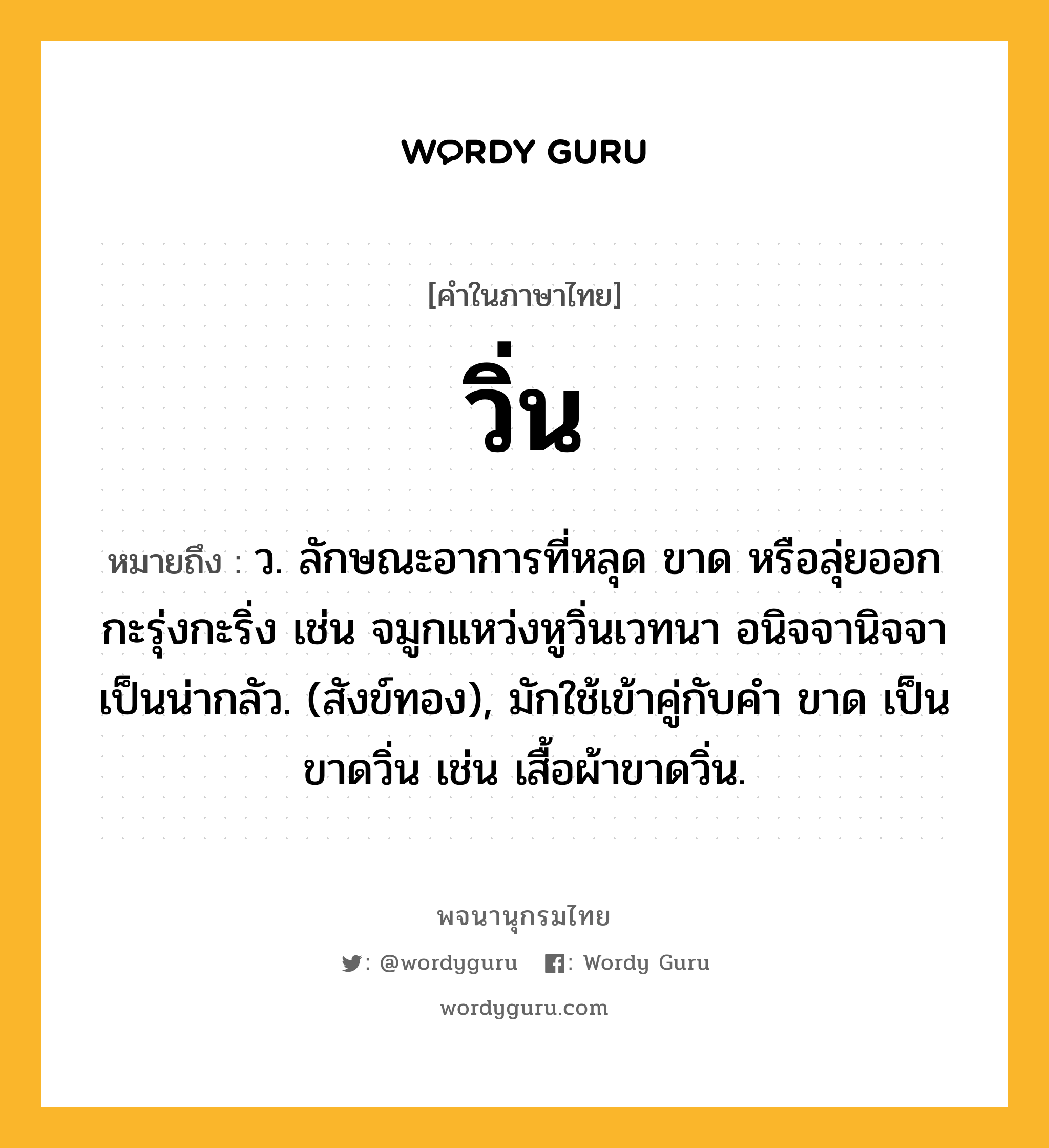 วิ่น หมายถึงอะไร?, คำในภาษาไทย วิ่น หมายถึง ว. ลักษณะอาการที่หลุด ขาด หรือลุ่ยออกกะรุ่งกะริ่ง เช่น จมูกแหว่งหูวิ่นเวทนา อนิจจานิจจาเป็นน่ากลัว. (สังข์ทอง), มักใช้เข้าคู่กับคำ ขาด เป็น ขาดวิ่น เช่น เสื้อผ้าขาดวิ่น.