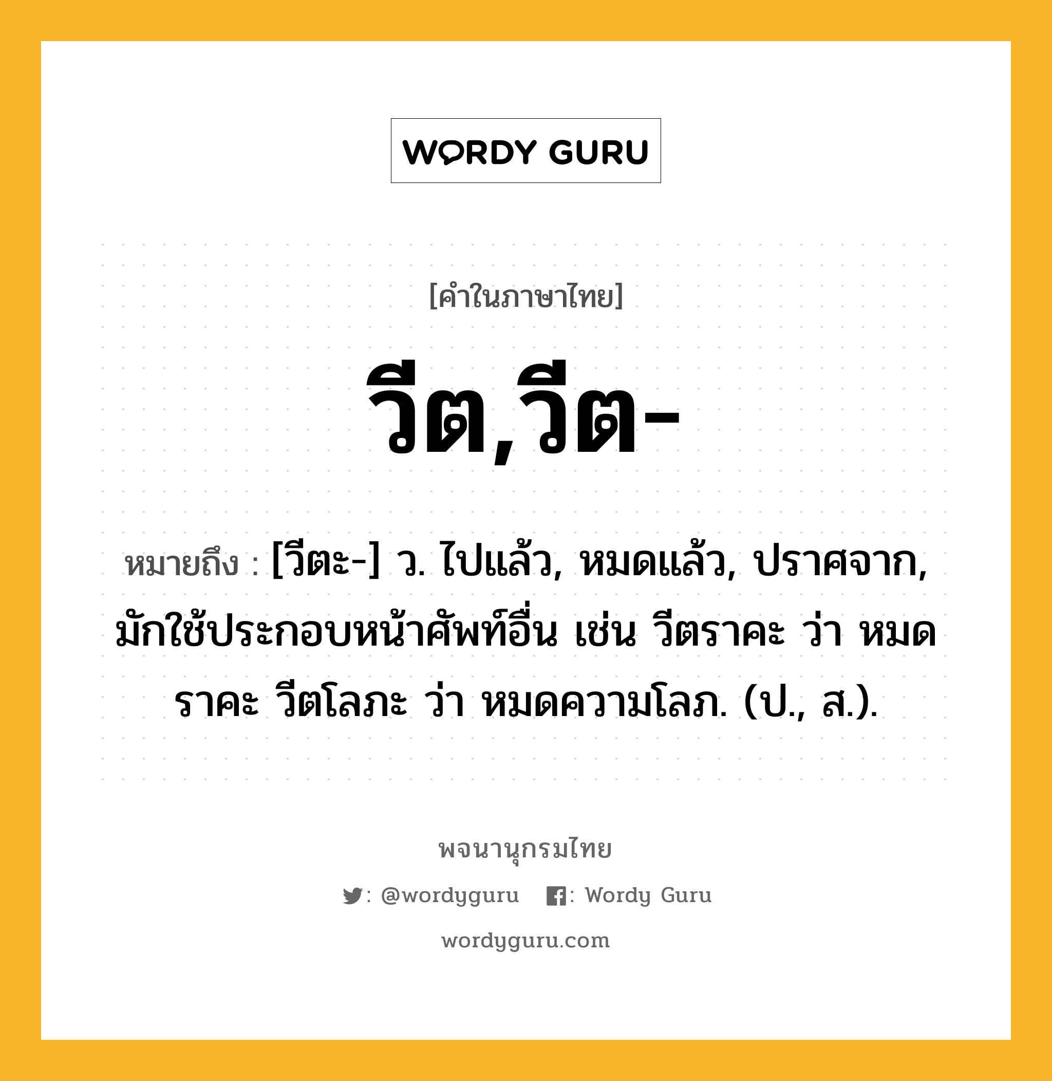 วีต,วีต- หมายถึงอะไร?, คำในภาษาไทย วีต,วีต- หมายถึง [วีตะ-] ว. ไปแล้ว, หมดแล้ว, ปราศจาก, มักใช้ประกอบหน้าศัพท์อื่น เช่น วีตราคะ ว่า หมดราคะ วีตโลภะ ว่า หมดความโลภ. (ป., ส.).