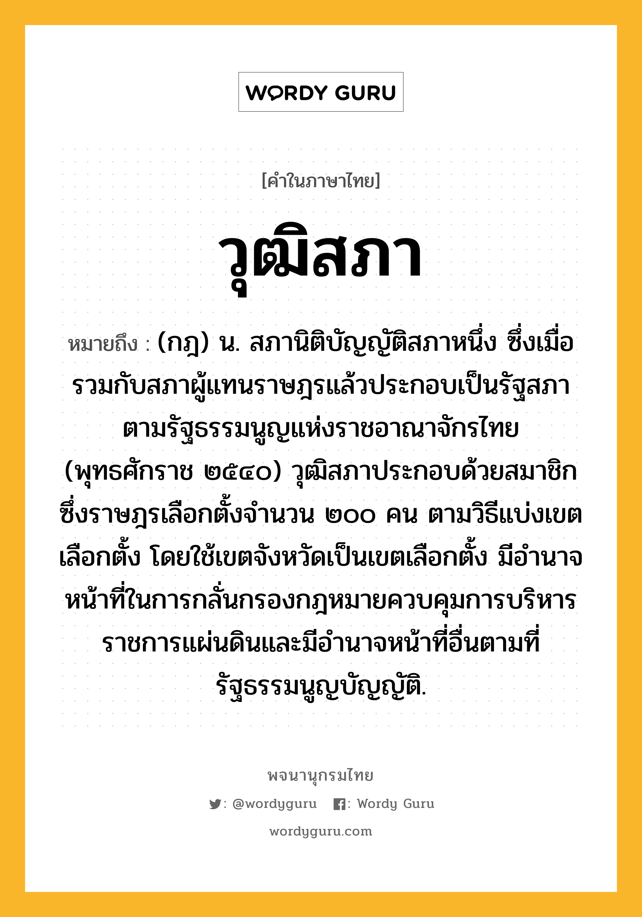 วุฒิสภา หมายถึงอะไร?, คำในภาษาไทย วุฒิสภา หมายถึง (กฎ) น. สภานิติบัญญัติสภาหนึ่ง ซึ่งเมื่อรวมกับสภาผู้แทนราษฎรแล้วประกอบเป็นรัฐสภา ตามรัฐธรรมนูญแห่งราชอาณาจักรไทย (พุทธศักราช ๒๕๔๐) วุฒิสภาประกอบด้วยสมาชิกซึ่งราษฎรเลือกตั้งจำนวน ๒๐๐ คน ตามวิธีแบ่งเขตเลือกตั้ง โดยใช้เขตจังหวัดเป็นเขตเลือกตั้ง มีอำนาจหน้าที่ในการกลั่นกรองกฎหมายควบคุมการบริหารราชการแผ่นดินและมีอำนาจหน้าที่อื่นตามที่รัฐธรรมนูญบัญญัติ.