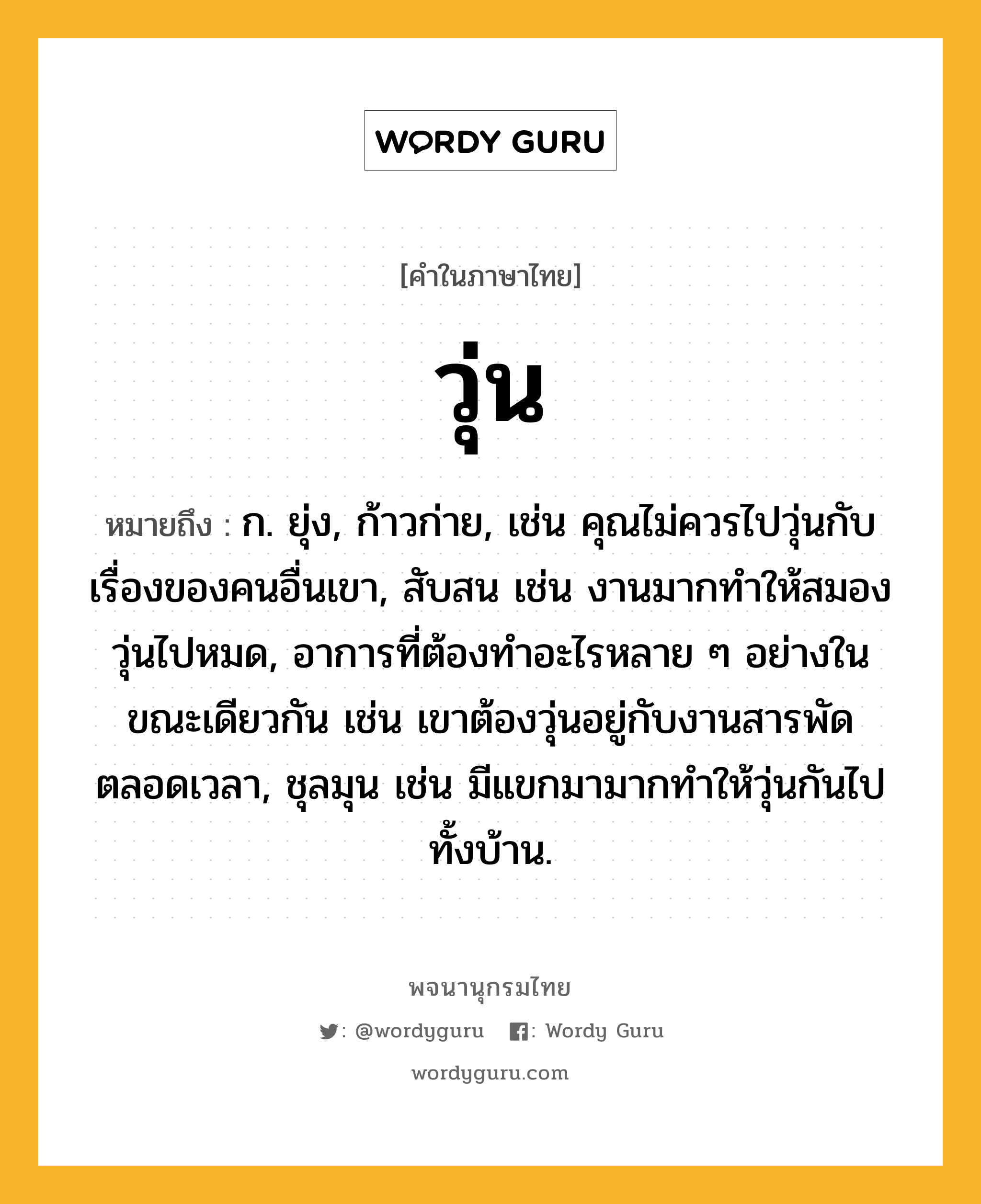 วุ่น หมายถึงอะไร?, คำในภาษาไทย วุ่น หมายถึง ก. ยุ่ง, ก้าวก่าย, เช่น คุณไม่ควรไปวุ่นกับเรื่องของคนอื่นเขา, สับสน เช่น งานมากทําให้สมองวุ่นไปหมด, อาการที่ต้องทําอะไรหลาย ๆ อย่างในขณะเดียวกัน เช่น เขาต้องวุ่นอยู่กับงานสารพัดตลอดเวลา, ชุลมุน เช่น มีแขกมามากทําให้วุ่นกันไปทั้งบ้าน.