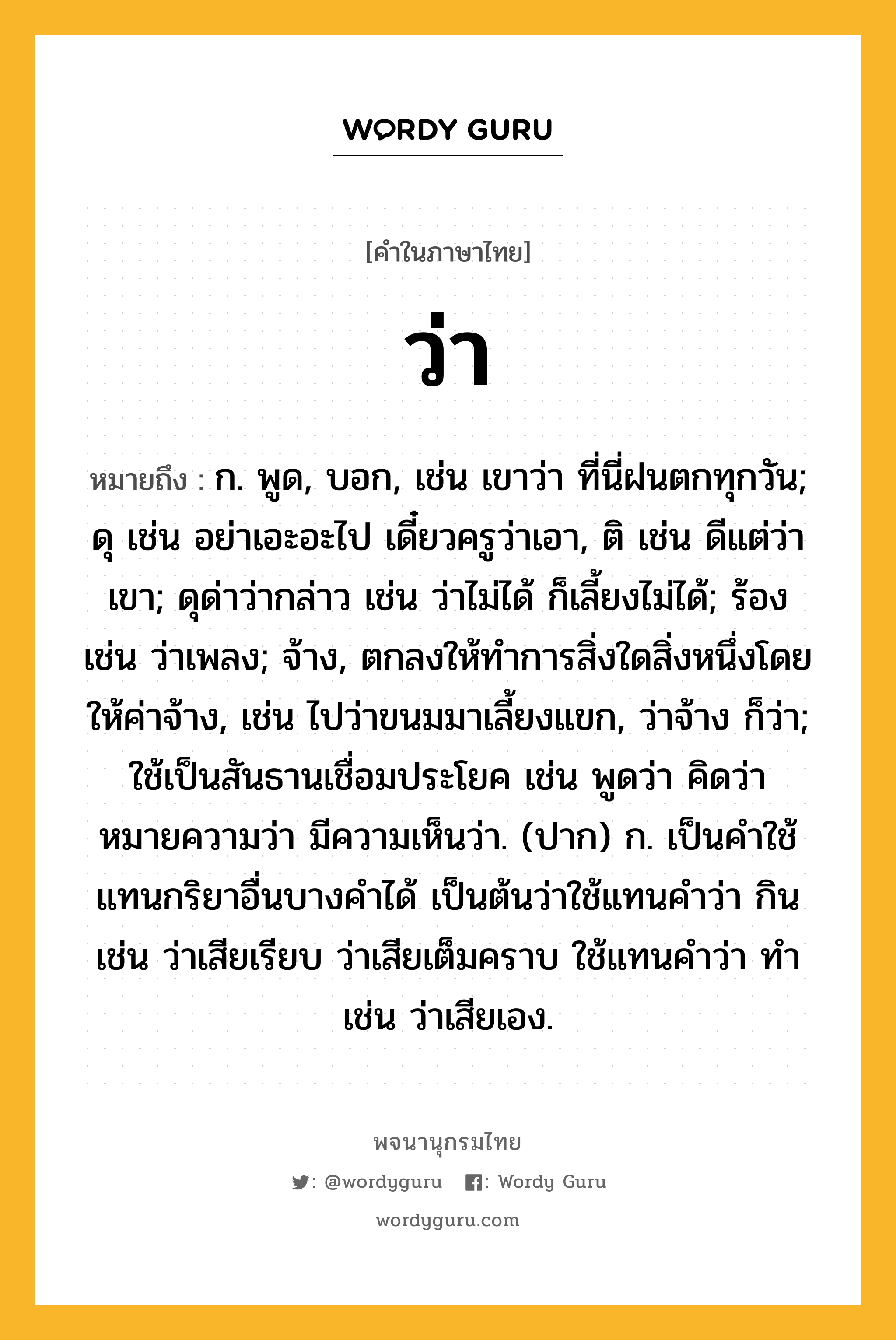 ว่า หมายถึงอะไร?, คำในภาษาไทย ว่า หมายถึง ก. พูด, บอก, เช่น เขาว่า ที่นี่ฝนตกทุกวัน; ดุ เช่น อย่าเอะอะไป เดี๋ยวครูว่าเอา, ติ เช่น ดีแต่ว่าเขา; ดุด่าว่ากล่าว เช่น ว่าไม่ได้ ก็เลี้ยงไม่ได้; ร้อง เช่น ว่าเพลง; จ้าง, ตกลงให้ทำการสิ่งใดสิ่งหนึ่งโดยให้ค่าจ้าง, เช่น ไปว่าขนมมาเลี้ยงแขก, ว่าจ้าง ก็ว่า; ใช้เป็นสันธานเชื่อมประโยค เช่น พูดว่า คิดว่า หมายความว่า มีความเห็นว่า. (ปาก) ก. เป็นคำใช้แทนกริยาอื่นบางคำได้ เป็นต้นว่าใช้แทนคำว่า กิน เช่น ว่าเสียเรียบ ว่าเสียเต็มคราบ ใช้แทนคำว่า ทำ เช่น ว่าเสียเอง.