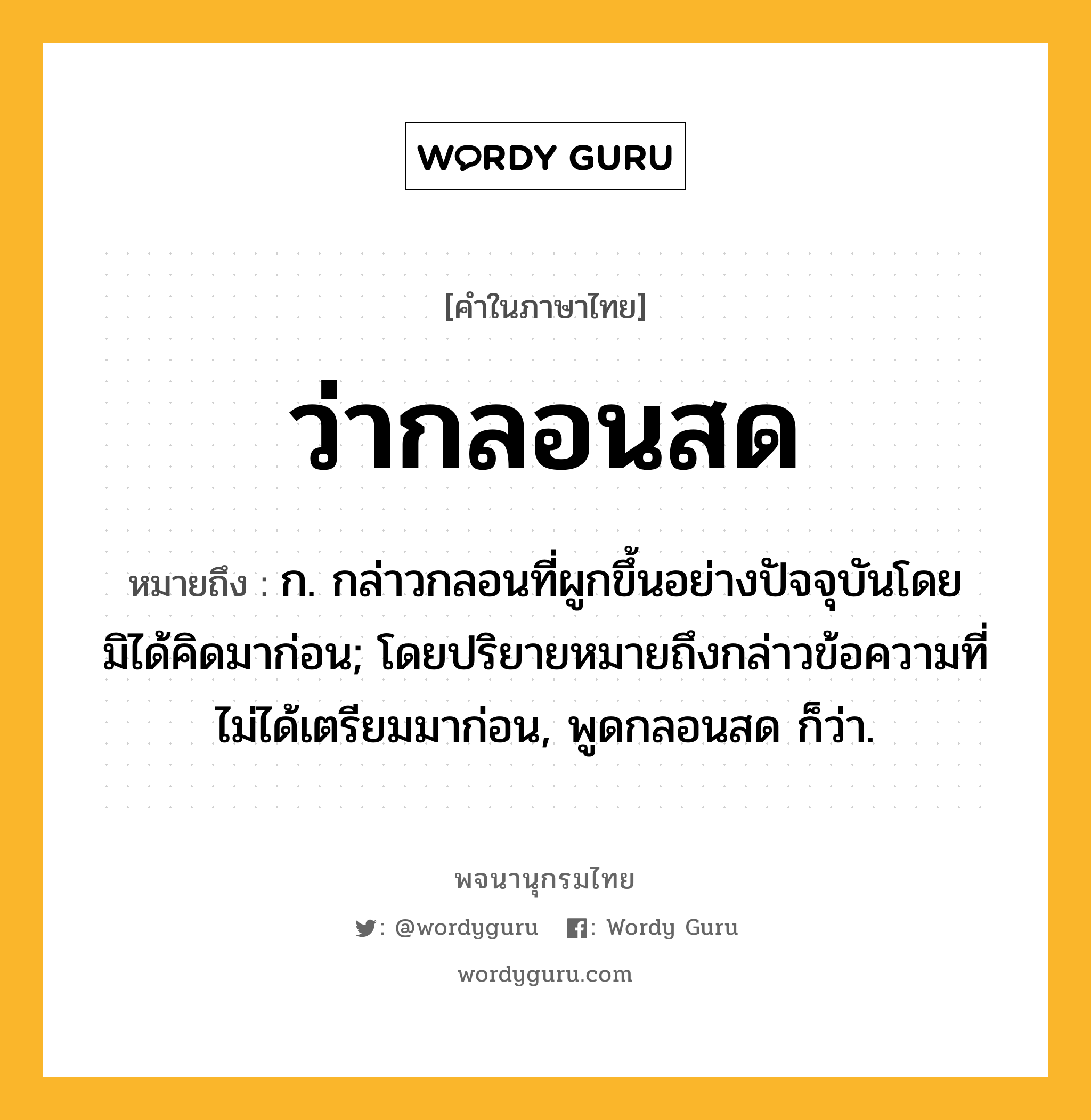 ว่ากลอนสด หมายถึงอะไร?, คำในภาษาไทย ว่ากลอนสด หมายถึง ก. กล่าวกลอนที่ผูกขึ้นอย่างปัจจุบันโดยมิได้คิดมาก่อน; โดยปริยายหมายถึงกล่าวข้อความที่ไม่ได้เตรียมมาก่อน, พูดกลอนสด ก็ว่า.