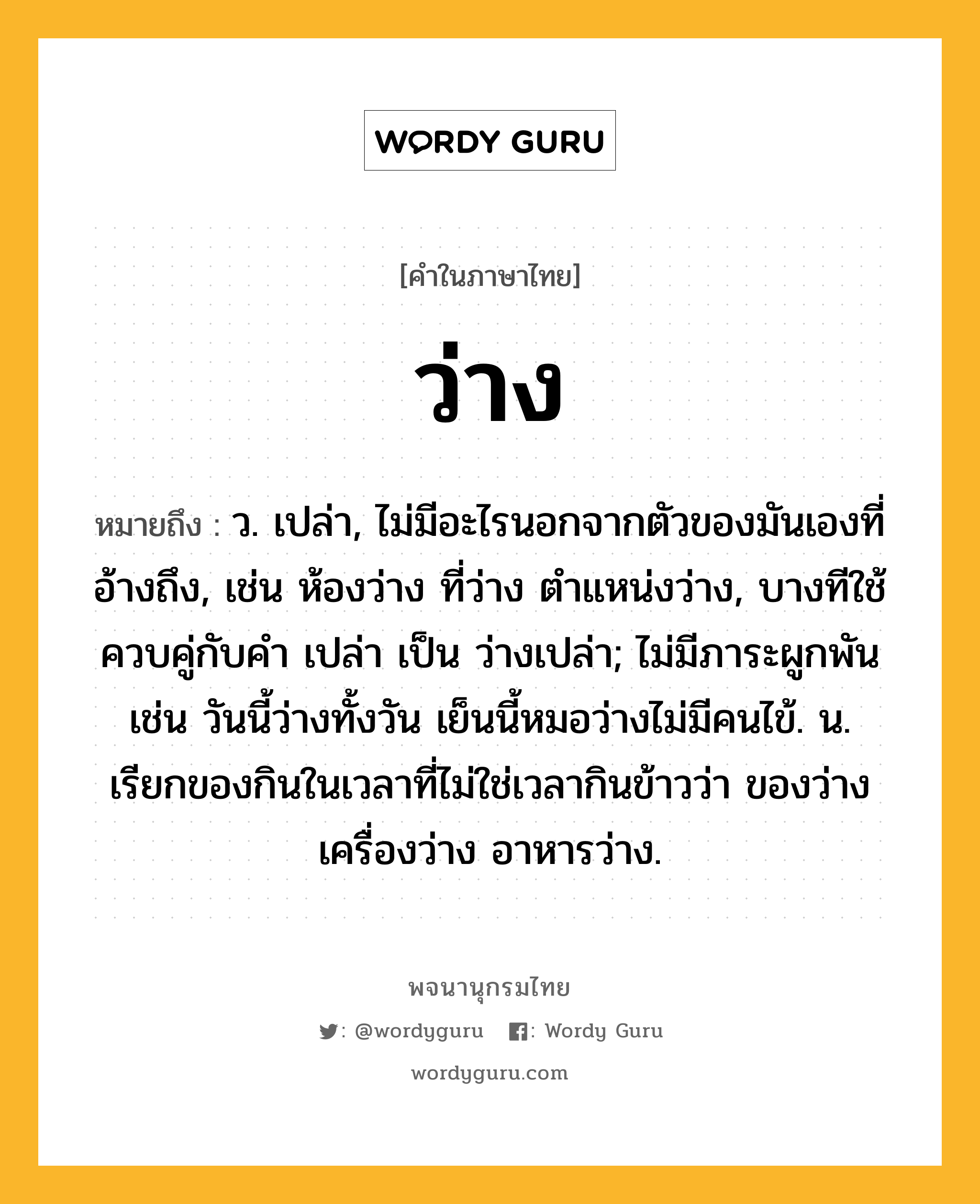 ว่าง หมายถึงอะไร?, คำในภาษาไทย ว่าง หมายถึง ว. เปล่า, ไม่มีอะไรนอกจากตัวของมันเองที่อ้างถึง, เช่น ห้องว่าง ที่ว่าง ตําแหน่งว่าง, บางทีใช้ควบคู่กับคํา เปล่า เป็น ว่างเปล่า; ไม่มีภาระผูกพัน เช่น วันนี้ว่างทั้งวัน เย็นนี้หมอว่างไม่มีคนไข้. น. เรียกของกินในเวลาที่ไม่ใช่เวลากินข้าวว่า ของว่าง เครื่องว่าง อาหารว่าง.