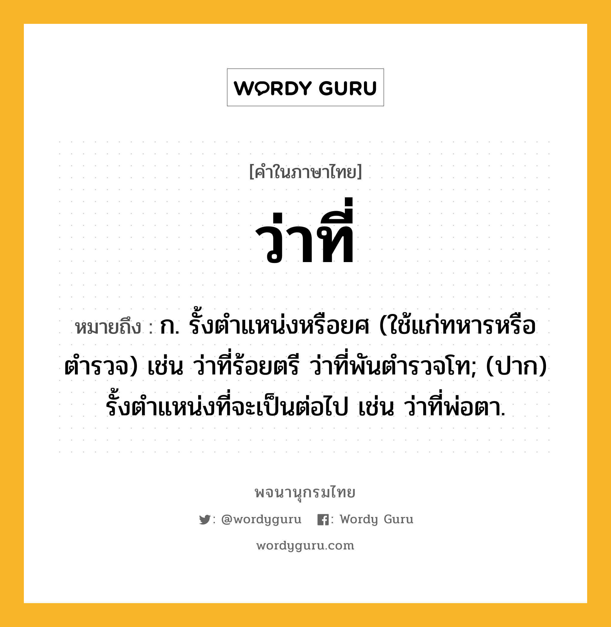 ว่าที่ หมายถึงอะไร?, คำในภาษาไทย ว่าที่ หมายถึง ก. รั้งตำแหน่งหรือยศ (ใช้แก่ทหารหรือตำรวจ) เช่น ว่าที่ร้อยตรี ว่าที่พันตำรวจโท; (ปาก) รั้งตำแหน่งที่จะเป็นต่อไป เช่น ว่าที่พ่อตา.