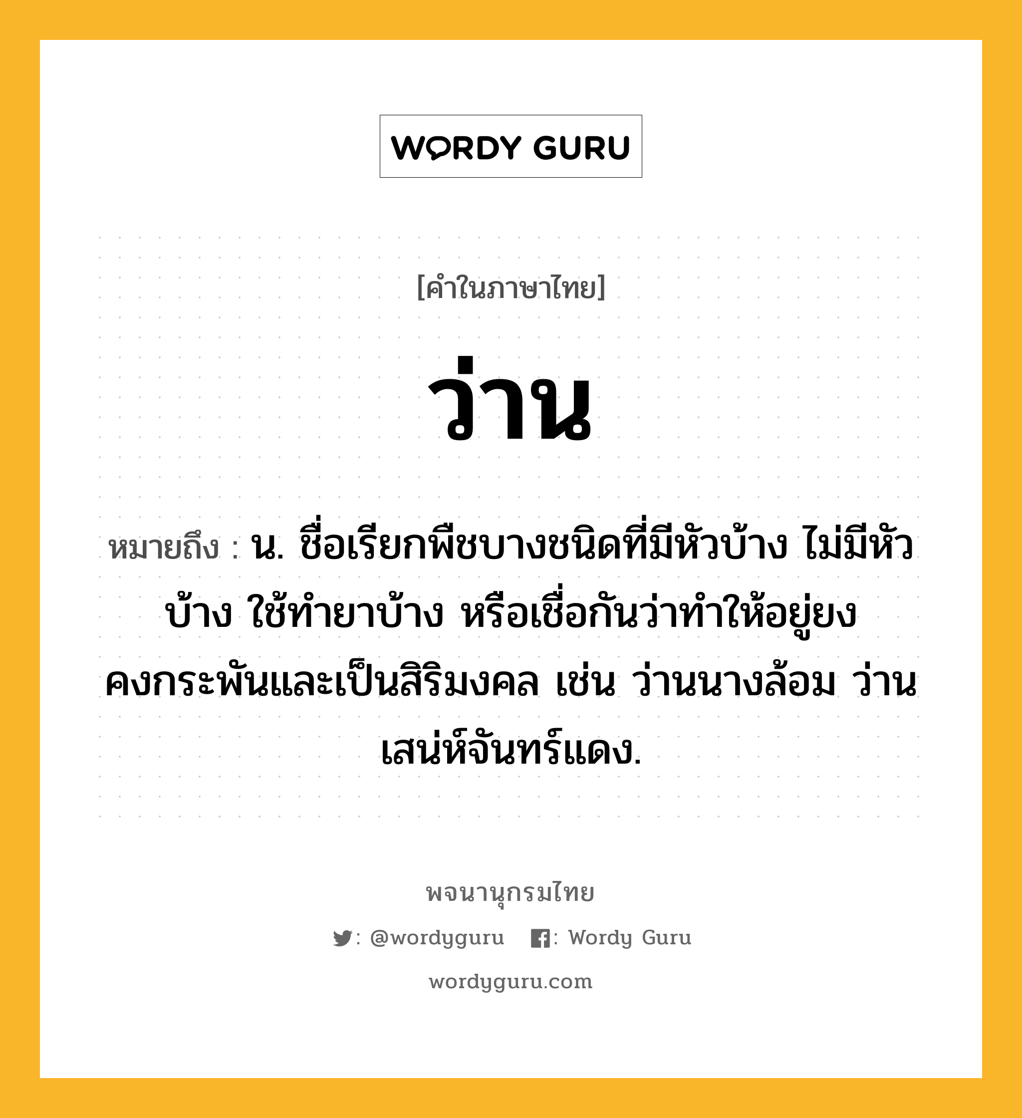 ว่าน หมายถึงอะไร?, คำในภาษาไทย ว่าน หมายถึง น. ชื่อเรียกพืชบางชนิดที่มีหัวบ้าง ไม่มีหัวบ้าง ใช้ทำยาบ้าง หรือเชื่อกันว่าทำให้อยู่ยงคงกระพันและเป็นสิริมงคล เช่น ว่านนางล้อม ว่านเสน่ห์จันทร์แดง.