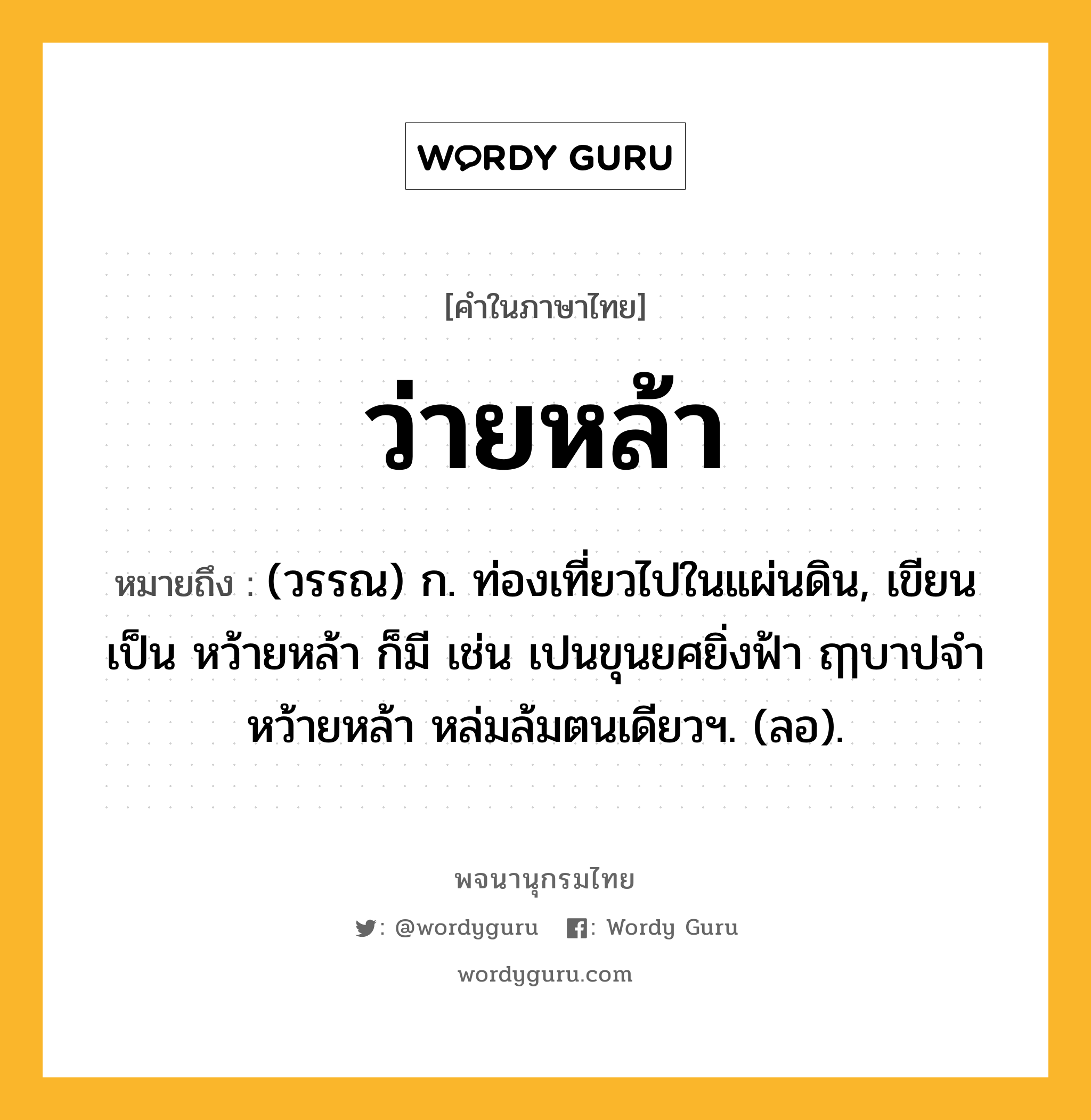 ว่ายหล้า หมายถึงอะไร?, คำในภาษาไทย ว่ายหล้า หมายถึง (วรรณ) ก. ท่องเที่ยวไปในแผ่นดิน, เขียนเป็น หว้ายหล้า ก็มี เช่น เปนขุนยศยิ่งฟ้า ฤๅบาปจำหว้ายหล้า หล่มล้มตนเดียวฯ. (ลอ).