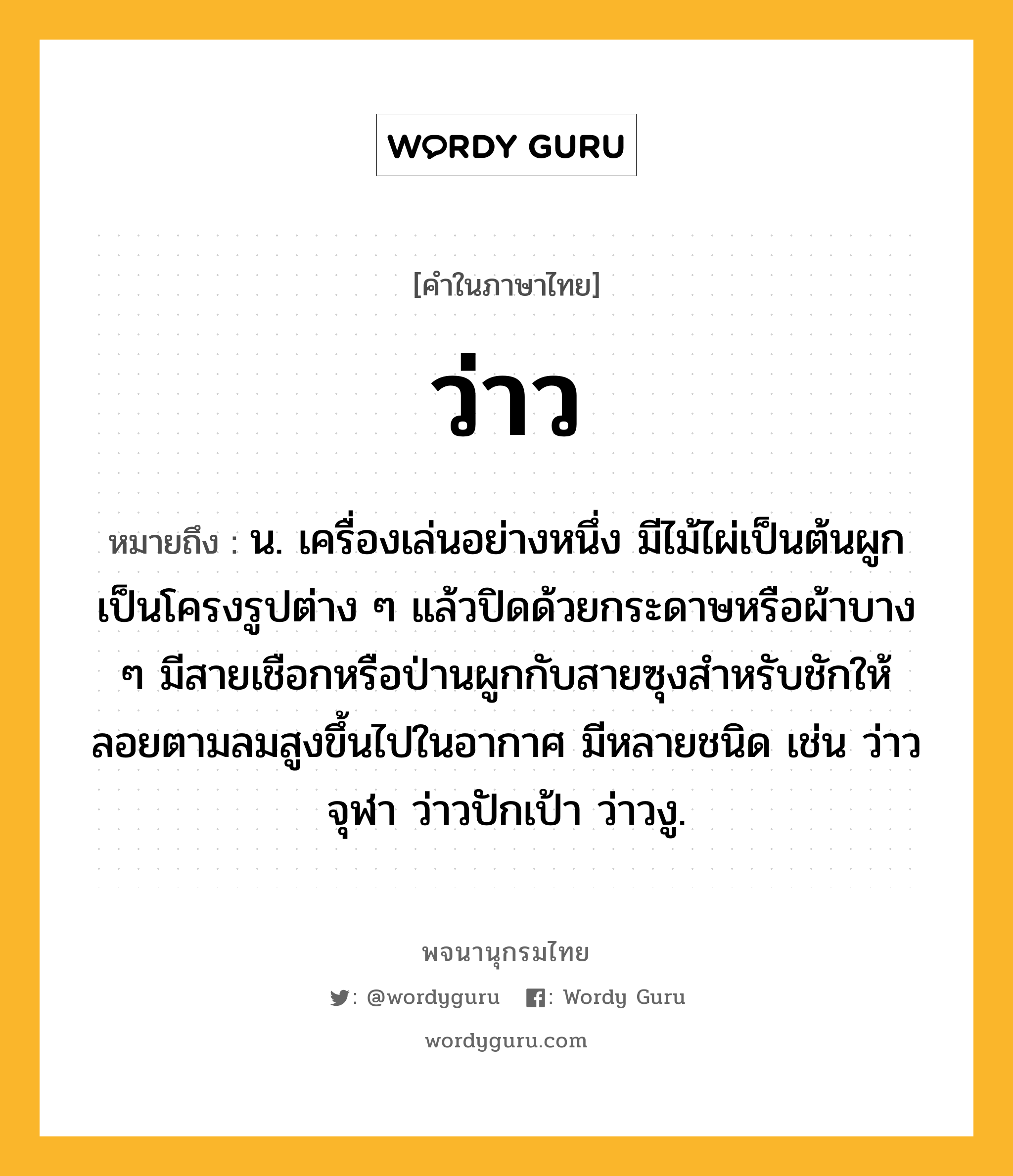 ว่าว หมายถึงอะไร?, คำในภาษาไทย ว่าว หมายถึง น. เครื่องเล่นอย่างหนึ่ง มีไม้ไผ่เป็นต้นผูกเป็นโครงรูปต่าง ๆ แล้วปิดด้วยกระดาษหรือผ้าบาง ๆ มีสายเชือกหรือป่านผูกกับสายซุงสําหรับชักให้ลอยตามลมสูงขึ้นไปในอากาศ มีหลายชนิด เช่น ว่าวจุฬา ว่าวปักเป้า ว่าวงู.