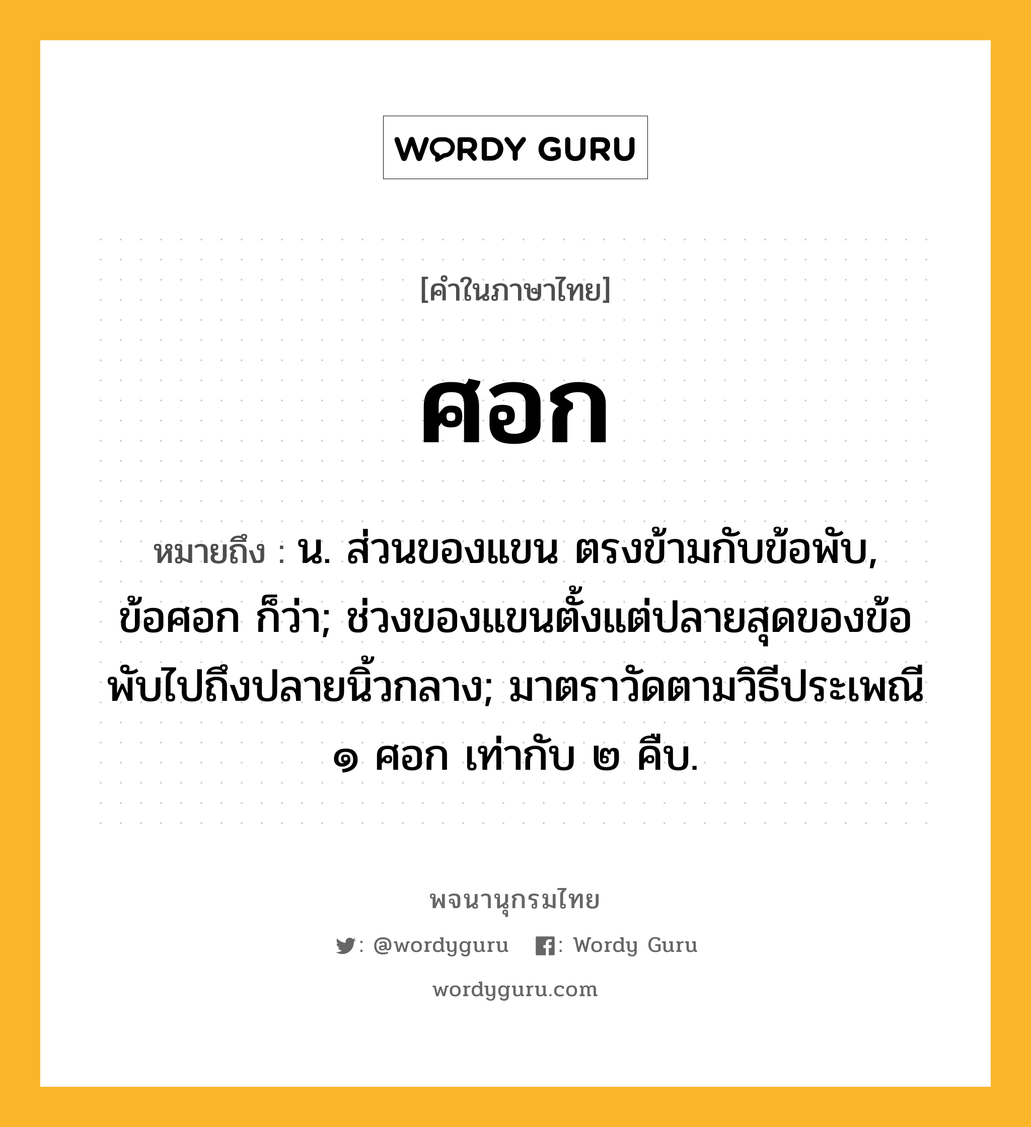 ศอก หมายถึงอะไร?, คำในภาษาไทย ศอก หมายถึง น. ส่วนของแขน ตรงข้ามกับข้อพับ, ข้อศอก ก็ว่า; ช่วงของแขนตั้งแต่ปลายสุดของข้อพับไปถึงปลายนิ้วกลาง; มาตราวัดตามวิธีประเพณี ๑ ศอก เท่ากับ ๒ คืบ.