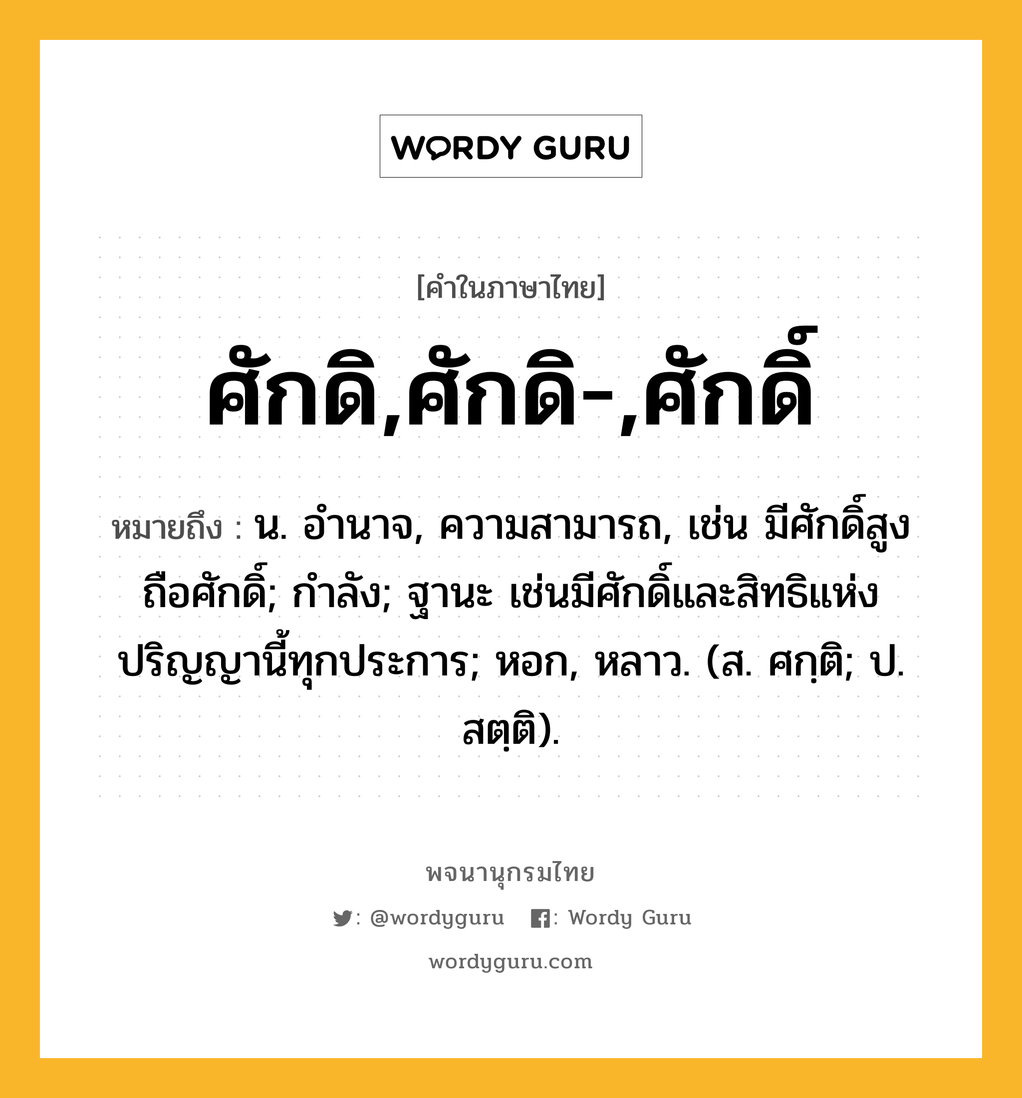 ศักดิ,ศักดิ-,ศักดิ์ หมายถึงอะไร?, คำในภาษาไทย ศักดิ,ศักดิ-,ศักดิ์ หมายถึง น. อํานาจ, ความสามารถ, เช่น มีศักดิ์สูง ถือศักดิ์; กำลัง; ฐานะ เช่นมีศักดิ์และสิทธิแห่งปริญญานี้ทุกประการ; หอก, หลาว. (ส. ศกฺติ; ป. สตฺติ).