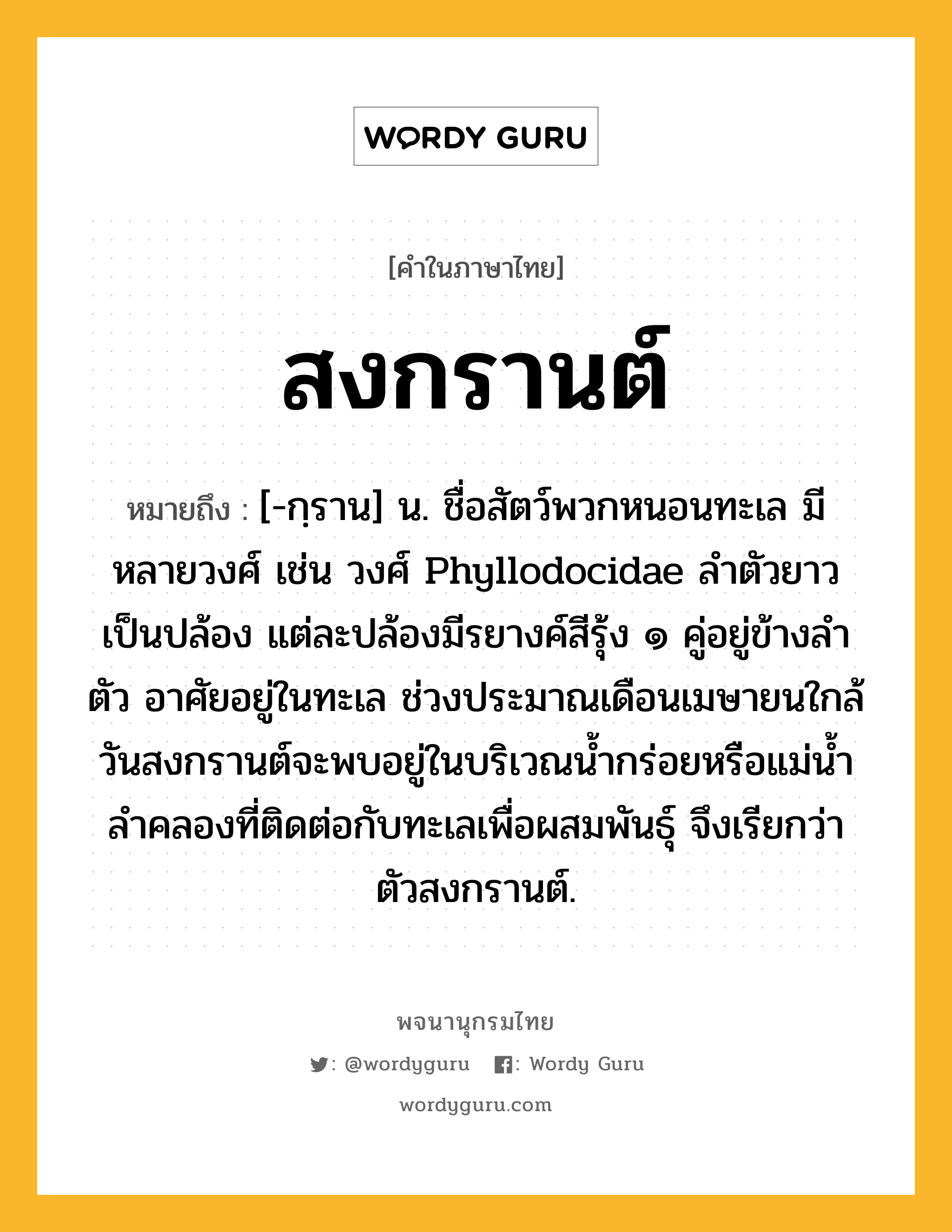 สงกรานต์ หมายถึงอะไร?, คำในภาษาไทย สงกรานต์ หมายถึง [-กฺราน] น. ชื่อสัตว์พวกหนอนทะเล มีหลายวงศ์ เช่น วงศ์ Phyllodocidae ลำตัวยาวเป็นปล้อง แต่ละปล้องมีรยางค์สีรุ้ง ๑ คู่อยู่ข้างลำตัว อาศัยอยู่ในทะเล ช่วงประมาณเดือนเมษายนใกล้วันสงกรานต์จะพบอยู่ในบริเวณน้ำกร่อยหรือแม่น้ำลำคลองที่ติดต่อกับทะเลเพื่อผสมพันธุ์ จึงเรียกว่า ตัวสงกรานต์.