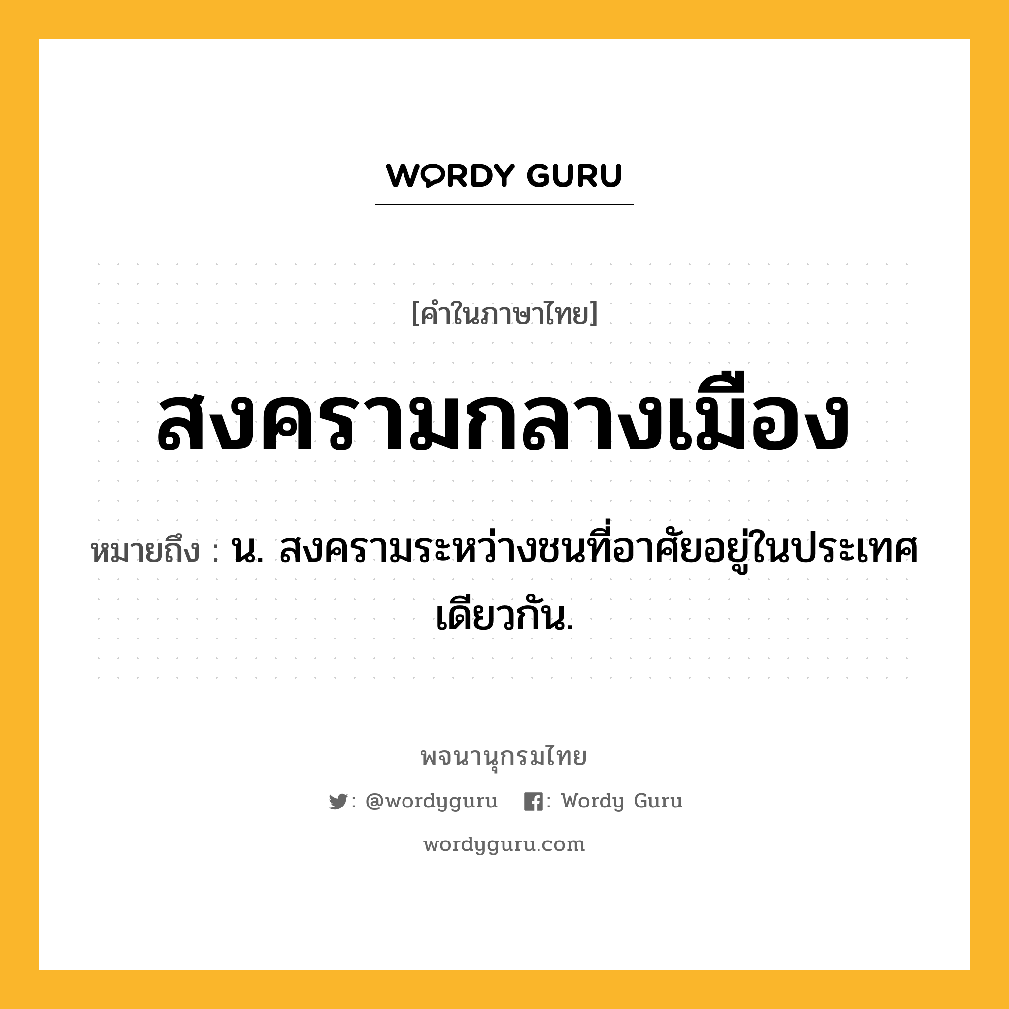 สงครามกลางเมือง หมายถึงอะไร?, คำในภาษาไทย สงครามกลางเมือง หมายถึง น. สงครามระหว่างชนที่อาศัยอยู่ในประเทศเดียวกัน.